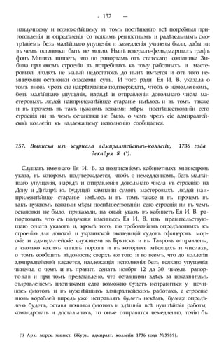 - 132 —
наилучшему и возможнѣйшему въ томъ поспѣшеніго всѣ потребныя при-
готовленія и опредѣленія со всякимъ ревностнымъ и радѣтельнымъ смо-
трѣніемъ безъ малѣйшаго упущенія и замедленія учинены были, дабы ни
въ чемъ остановки быть не могло. Нынѣ генералъ-фельдмаршалъ графъ
фонъ Минихъ пишетъ, что но рапортамъ отъ статскаго совѣтника Зы-
бина при ономъ строеніи въ потребныхъ къ тому работныхъ и масте-
ровыхъ лгодяхъ не малый недостатокъ до нынѣ имѣется и отъ того не-
минуемыя остановки опасаемы суть. И того ради Ея И. В. указала о
томъ вновь чрезъ сіе накрѣпчайше подтверждать, чтобъ о немедленномъ,
безъ малѣйшаго упущенія, нарядѣ и отправленіи довольнаго числа ма-
стеровыхъ людей наиприлежнѣйшее стараніе имѣлось и въ томъ также
и въ прочемъ въ такъ нужномъ всякими мѣры поспѣшествованіи сего
строенія ни въ чемъ остановки не было, о чемъ чрезъ сіе адмиралтей-
ской коллегіп къ надлежащему исполненію сообщается.
157. Выписка изъ журнала адмиралтействъ-коллеііи, 1736 года
декабря 8 (*).
Слушавъ именнаго Ея И. В. за подписаніемъ кабинетныхъ министровъ
указа, въ которомъ подтверждается, чтобъ о немедленномъ, безъ малѣй-
шаго упущенія, нарядѣ и отправленіи довольнаго числа къ строенію на
Дону и Днѣпрѣ къ будущей кампаніи судовъ мастеровыхъ людей наи-
прилежнѣйшее стараніе имѣлось и въ томъ также и въ прочемъ въ
такъ нужномъ всякими мѣры поспѣшествованіи сего строенія ни въ чемъ
остановки не было, приказали, на оный указъ въ кабинетъ Ея И. В. ра-
портовать, что съ полученія именныхъ Ея И. В. изъ правительствую-
щаго сената указовъ и, кромѣ того, по требованіямъ опредѣленныхъ къ
строенію для донской и украинской экспедицій судовъ офицеровъ мор-
скіе и адмиралтейскіе служители въ Брянскъ и въ Тавровъ отправлены,
а сколько какихъ чпновъ порознь и въ которыхъ мѣсяцахъ и числахъ,
о томъ сообщить вѣдомость; сверхъ же того и во всемъ, что до коллегіи
адмиралтейской касается, надлежащія нсполненія безъ всякаго упущенія
чинены, о чемъ и въ правит, сенатъ ноября 12 да 30 чиселъ рапор-
товав и при томъ представлено, что оставшими здѣсь за показаннтлмъ
отлравленіемъ плотниками едва возможно будетъ исправиться у почи-
нокъ флотовъ и въ нужнѣйшихъ адмиралтейскихъ работахъ, а строеніе
вновь кораблей впредь уже исправлять будетъ некѣмъ, будея;е опредѣ-
лено будетъ, оставя починки флотовъ и здѣшнія всѣ нуяшѣйгаія работы,
командровать и достальныхъ, то оные отправятся немедленно, точію бъ
(1) Арх. морск. минист. (Журн. адмиралт. коллегіи 1736 года №3989).
 