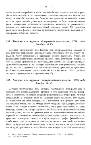 — 133 —
ежели впредь востребуются какія нужнѣйшія при адмиралтействѣ строе-
нія и иснравленія, а за означенною посылкою исправиться будетъ не-
кѣмъ, и того бъ притчено не было въ неисправленіе къ коллегіи. токмо
на оное представленіе указа еще не получено, а безъ повелительнаго
указа показанныхъ достальныхъ плотниковъ, которыхъ за раскомандро-
вапіемъ при здѣпінемъ адмпралтействѣ осталось только 204 человѣка
ради почпнокъ флота и прочихъ нужнѣйшихъ псправленій, коллегія ко •
мандровать собою не можетъ.
158. Выписка изъ журнала адмиралтейсмвъ-коллеііи, 1736 года
декабря 16 {*).
Слушавъ полученнаго изъ Таврова отъ контръ-адмирала Бредаля и
изъ конторы тавровскаго адмиралтейства рапортовъ, что къ отвозу от-
туда къ Азову провіантовъ и припасовъ вмѣсто ластовыхъ судовъ по
разсужденію наилучшпхъ способовъ имѣютъ быть построены будары, на
что коллегіею приказали, къ нему Бредалю, такожъ къ контръ-адмиралу
Дмитріеву-Мамонову и въ контору тавровскаго адмиралтейства послать
указы, велѣть о строеніи для показаннаго отвозу провіанта и припасовъ
къ Азову надлежащихъ судовъ какія бъ къ тому могли быть удобнѣе
поступать усматривая къ лучшему способу.
159. Выписка изъ журнала адмиралмейсмѳъ-коллегіи, 1736 года
декабря 16 (2).
Слушавъ полученныхъ изъ конторы тавровскаго адмиралтейства и
особливо отъ контръ-адмирала Бредаля и отъ капитана Лунина рапор-
товъ о учпненомъ по ордеру генералъ-фельдмаршала графа фонъ Миниха
опредѣленія, о строеніи тамо къ будущей веснѣ казачьпхъ 500 лодокъ
и потребныхъ на оныя матеріалахъ и припасахъ и о прочемъ, при томъ
же представ'ляютъ, что по ордеру онаго генералъ - фельдмаршала строс-
ніемъ тамо галеры и шмаки оставлены, чего ради приказали: въ оную
контору, такожъ къ контръ-адмираламъ Бредалю и Дмптріеву-Мамоноиу
иослать указы, велѣть о произвожденіи со всевозможнымъпоспѣшеніемъ
строенія въ тамошнюю экспедицію надлежащйхъ судовъ поступать но
ордерамъ помянутаго генералъ - фельдмаршала графа фонъ-Миниха
чтобъ оныя суда построены и совсѣмъ въ готовое состояніе приведены
были къ будущей веснѣ неотложно, что же касается до прпготовлепія
на тѣ суда припасовъ и матеріаловъ, изъ которыхъ къ дѣйствительному
(1 ) Арх. морск. минист. (Журн. адмпралт.-коллегіи 1736 г. № 4110).
(2) Тамъ же № 4114.
 