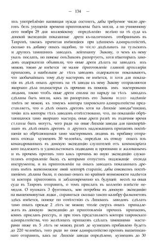 — 134 —
ихъ употреблёнію иапвящая нужда состоитъ, дабы требуемое число дре-
говъ безъ унущенія времени приготовлены быть могли, а но учиненному
сего ноября 29 дня коллеяіскому опредѣлснію велѣно на тѣ суда къ
донской экспедиціи показанные дреги къ-наличнымъ отобраннымъ въ
Тавровѣ, такожъ причитая имѣющіеся при здѣшнемъ адмиралтействѣ,
сколько въ добавку оныхъ надобно, то ЧЙСЛО додѣлывать на тульскихъ
и другихъ тамошнихъ заводахъ лейтенанту Зыкову, о чемъ къ нему
указъ послапъ, но понеже онъЗыковъ рапортуетъ, хотя нѣкоторыхъ заво-
довъ содержатели объявили, что оные дреги дѣлать на заводахъ ихъ
можно, токмо де имѣется не малое гіриготовленіе главной артиллеріи
припасовъ, а наиболыпе де тѣхъ заводовъ содержатели показываютъ,
что заобычайныхъ тому дѣлу мастеровъ не имѣется, п хотя для показа-
нія въ дѣлѣ оныхъ дреговъ на тѣ заводы къ нему Зыкову отправляются
якорнаго дѣла подмастерья съ прочими въ помощь имъ мастеровыми
людьми, токмо чтобъ оные дреги сполна по наряду на тѣхъ заводахъ
сдѣланы быть могли, какъ по рапортамъ его Зыкова BUJHO надѣяніе
пмѣть не можно, къ томужъ контора тавровскаго адмиралтейства пред-
ставляетъ, что о дѣлѣ оныхъ дреговъ хотя на Липскіе заводы^писано,
точію изъ конторы тѣхъ заводовъ отвѣтствовано, что, по показанііо обрѣ-
тающагося тамо якорнаго мастера, оные дрегп развѣ въ годичное время
стланы быть могутъ, чего ради на оные Липскіе заводы для наискорѣй-
шаго въ дѣлѣ оныхъ дреговъ п другихъ надлежащихъ припасовъ поспѣ-
шенія ко обрѣтающпмся тамо мастеровымъ людямь въ прибавку отпра-
вить отсюда кузнецовъ 30 человѣкъ, опредѣля къ отводу оныхъ изъ
командрованныхъ въ донскую экспедпцію слулштелей отъ коммисаріата
кого подлежитъ п удовольствовать подводами и прогонами и жалованьемъ
и въ прочемъ противъ того какъ прочимь во оную экспедицію служи-
телямъ отправленіе было, съ которыми отпустить подлежащіе отсюда
инструменты, и въ приготовленіи на оныхъ заводахъ показанныхъ дре-
говъ имѣть всевозможное оной копторѣ старапіе, дабы совсякпмъ поспѣ-
шеніемъ дѣланы были, п сколько оныхъ по крайней возможности надѣется
та контора приготовить и заблаговременно къ будущей веснѣ на оныя
суда въ Тавровъ отправить, о томъ прислать въ коллегію извѣстіе не-
медля. О пушкахъ 3 фунтовыхъ, кои потребны въ донскую экспедицію
па вышепомянутыя лодки , справиться сколько такого калибру фалконетовъ
здѣсь имѣется, понея;е по отвѣтствію съ Липскихъ заводовъ сдѣлать
тамо оныхъ прежде 2 лѣтъ не можно; чтоліе сверхъ оныхъ принадле-
жать въ донскую экспедицію до приготовленія прочихъ припасовъ,
коимъ присланъ реестръ, и при томъ представляетъ контора тавровскаго
адмиралтейства, что желѣзныхъ припасовъ сдѣлать тамошними масте-
рами ниже въ 5 лѣтъ не можно, развѣ де кузнецовъ прибавлено будетъ
до 220 человѣкъ, того ради во оное адмиралтейство противъ вышеписан-
наго отправить, какъ на Липскіе заводы опредѣлено, кузнецовъ до 30
 