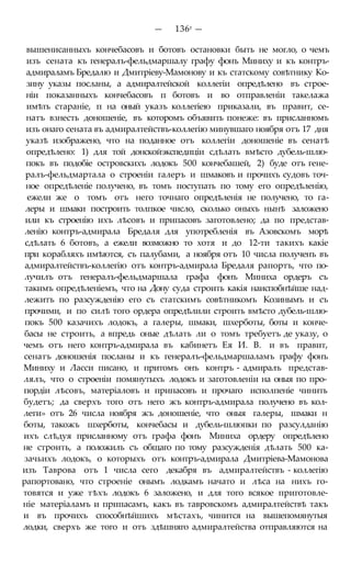 — 136r —
вышенисанныхъ кончебасовъ и ботовъ остановки быть не могло, о чемъ
изъ сената къ генералъ-фельдмаршалу графу фонъ Миниху и къ контръ-
адмираламъ Бредалю и Дмитріеву-Мамонову и къ статскому совѣтнику Ко-
зину указы посланы, а адмиралтейской коллегіи опредѣлено въ строе-
ніи показанныхъ кончебасовъ п ботовъ и во отправленіи такелажа
имѣть стараніе, п на оный указъ коллегіею приказали, въ правит, се-
натъ взнесть доношеніе, въ которомъ объявить понеже: въ присланномъ
изъ онаго сената въ адмиралтействъ-коллегію минувшаго ноября отъ 17 дня
указѣ изображено, что на поданное отъ коллегіи доношеніе въ сенатѣ
опредѣлено: 1) для той донскойэкспедиціи сдѣлать вмѣсто дубель-шлю-
покъ въ подобіе островскихъ лодокъ 500 кончебашей, 2) буде отъ гене-
ралъ-фельдмартала о строеніи галеръ и шмаковъ и прочихъ судовъ точ-
ное опредѣленіе получено, въ томъ поступать по тому его опредѣленію,
ежели же о томъ отъ него точнаго опредѣленія не получено, то га-
леры и шмаки построить толпкое число, сколько оныхъ нынѣ заложено
или къ строенію ихъ лѣсовъ и припасовъ заготовлено; да по представ-
ленію контръ-адмирала Бредаля для употребленія въ Азовскомъ морѣ
сдѣлать 6 ботовъ, а ежели возможно то хотя и до 12-ти такихъ какіе
при корабляхъ имѣются, съ палубами, а ноября отъ 10 числа полученъ въ
адмиралтействъ-коллегію отъ контръ-адмирала Бредаля рапортъ, что по-
лучилъ отъ генералъ-фельдмаршала графа фонъ Миниха ордеръ съ
такимъ опредѣленіемъ, что на Дону суда строить какія наиспобнѣйше над-
лежитъ по разсужденію его съ статскимъ совѣтникомъ Козинымъ и съ
прочими, и по силѣ того ордера опредѣлили строить вмѣсто дубель-шлю-
покъ 500 казачихъ лодокъ, а галеры, шмаки, шхерботы, боты и конче-
басы не строить, а впредь оные дѣлать ли о томъ требуетъ де указу, о
чемъ отъ него контръ-адмирала въ кабинетъ Ея И. В. и въ правит,
сенатъ доношенія посланы и къ генералъ-фельдмаршаламъ графу фонъ
Миниху и Ласси писано, и притомъ онъ контръ - адмиралъ представ-
лялъ, что о строеніи помянутыхъ лодокъ и заготовленіи на оныя по про-
пордіи лѣсовъ, матеріаловъ и припасовъ и прочаго исполпеніе чинить
будетъ; да сверхъ того отъ него жъ контръ-адмирала получено въ кол-
леги» отъ 26 числа ноября жъ доношеніе, что оныя галеры, шмаки н
боты, такожъ шхерботы, кончебасы и дубель-шлюпки по разсулданію
ихъ слѣдуя присланному отъ графа фонъ Миниха ордеру опредѣлено
не строить, а положилъ съ общаго по тому разсужденія дѣлать 500 ка-
зачьихъ лодокъ, о которыхъ отъ контръ-адмирала Дмитріева-Мамонова
изъ Таврова отъ 1 числа сего декабря въ адмиралтействъ - коллегію
рапортовано, что строеніе онымъ лодкамъ начато и лѣса на нихъ го-
товятся и уже тѣхъ лодокъ 6 заложено, и для того всякое приготовле-
ніе матеріаламъ и припасамъ, какъ въ тавровскомъ адмиралтействѣ такъ
и въ прочихъ способнѣйшихъ мѣстахъ, чинится на вышепомянутыя
лодки, сверхъ же того и отъ здѣшняго адмиралтейства отправляются на
 