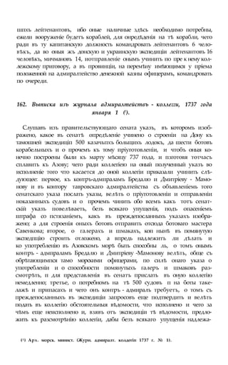 шпхъ лейтенантовъ, ибо оные наличные здѣсь необходимо потребны,
ежели вооруженіе будетъ кораблей, для онредѣденія на тѣ корабли, чего
ради въ ту капитанскую должность командровать лейтенантовъ 6 чело-
вѣкъ, да во оныя жъ донскую и украинскую экспедиціи лейтенантовъ 16
человѣкъ, мичмановъ 14, иотправленіе онымъ учинить по пре к нему кол-
лежскому приговору, а въ провинціи, на перемѣну имѣющимся у пріема
положенной на адмиралтейство денежной казны офицерамъ, командровать
по очереди.
162. Выписка изъ журнала адмиралтействъ - коллегги, 1737 года
января 1 (!).
Слушавъ изъ правительствующаго сената указъ, въ которомъ изоб-
ражено, какое въ сенатѣ опредѣленіе учинено о строеніи на Дону къ
тамошней экспедиціп 500 казачьпхъ больщихъ лодокъ, да шести ботовъ
корабельныхъ и о прочемъ къ тому пріуготовленіи, и чтобъ оныя ко-
нечно построены были къ марту мѣсяцу 737 года, и пзготовя тотчасъ
сплавить къ Азову; чего ради коллегіею на оный полученный указъ во
исполненіе того что касается до оной коллегіи приказали учинить слѣ-
дующее: первое, къ контръ-адмпраламъ Бредалю и Дмитріеву - Мамо-
нову и въ контору тавровскаго адмиралтейства съ объявленіемь того
сенатскаго указа послать указы, велѣть о пріуготовленіи и отправленіи
ноказанныхъ судовъ и о прочемъ чинить обо всемъ какъ тотъ сенат-
скій указъ повелѣваеть, безъ всякаго упущенія, подъ опасеніемъ
штрафа со пстязаніемъ, какъ въ преждепосланныхъ указахъ изобра-
жено; а для строенія оныхъ ботовъ отправить отсюда ботоваго мастера
Савенкова; второе, о галерахъ и шмакахъ, коп нынѣ въ помянутую
экспедпцію строить отложено, а впредь надлежитъ ли дѣлать и
ко употребленію въ Азовскомъ морѣ быть способны ль, о томъ онымъ
контръ - адмпраламъ Бредалю и Дмитріеву -Мамонову велѣть, обще съ
обрѣтающимпся тамо морскими офицерами, по силѣ онаго указа о
употребленіи и о способности помянутыхъ галеръ и шмаковъ раз-
смотрѣть, п для представленія въ сенатъ прислать въ оную коллегію
немедленно; третье, о потребномъ на тѣ 500 судовъ п на боты таке-
лажѣ и припасахъ и чего онъ контръ - адмиралъ требуетъ, о томъ съ
преждепосланныхъ въ экспедиціи запросовъ еще подтвердить и велѣть
подать въ коллегію обстоятельныя вѣдомости, что исполнено и чего за
чѣмъ еще неисполнено и, взявъ отъ экспедиціи тѣ вѣдомости, предло-
жить къ разсмотрѣнію коллегіи, дабы безъ всякаго упущенія надлежа-
(1 ) Арх. морск. минист. (Журн. адмиралт. колдегіп 1737 г. № 1).
 