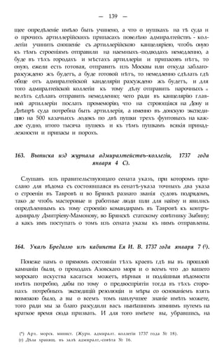 — 139 —
щее опредѣленіе имѣло быть учинено, а что о иушкахъ на тѣ суда н
о прочихъ артиллерійскихъ припасахъ повелѣно адмиралтействъ - кол-
легіи учинить сношеніе съ .артиллерійскою канцеляріею, чтобъ оную
къ тѣмъ строеніямъ отправили на наемныхъ -подводахъ немедленно, а
буде въ тѣхъ городахъ и мѣстахъ артиллеріи и припасовъ нѣтъ, то
оную, ежели есть готовая, отправить пзъ Москвы или откуда заблаго-
разсуждено жъ будетъ, а буде готовой нѣтъ, то немедленно сдѣлать гдѣ
обще отъ адмиралтейской канделяріи разсуждено жъ будетъ, и для
того адмиралтейской коллегіи къ тому дѣлу отправить нарочныхъ п
велѣть сдѣлавъ отправить немедленно; чего ради въ канцелярію глав-
ной артиллеріи послать промеморію, что на строющіяся на Дону и
Днѣпрѣ суда потребна быть артиллерія, а именно въ донскую экспеди-
цию на 500 казачьихъ лодокъ по двѣ пушки трехъ фунтовыхъ на каж-
дое судно, итого тысяча пушекъ и къ тѣмъ пушкамъ всякія принад-
лежности и припасы и порохъ.
163. Выписка изд журнала адмиралтействъ-коллегіи, 1737 года
января 4 С).
Слушавъ изъ правительствующаго сената указъ, при которомъ при-
слано для вѣдома съ состоявшаяся въ сенатѣ-указа точныхъ два указа
о строеніи въ Тавровѣ и во Брянкѣ разнаго званія судовъ подрядомъ,
тако де чтобъ мастеровые и работные люди шли для найму и явились
опредѣленнымъ къ тому строеиію командирамъ въ Тавровѣ къ контръ-
адмиралу Дмитріеву-Мамонову, во Брянскѣ статскому совѣтнику Зыбину;
а какъ имъ поступать о томъ изъ сената указы къ нимъ отправлены.
164. Указъ Бредалю изъ кабинета Ея И. В. 1737 года января 7 (2).
Понеже намъ о прямомъ состояніи тѣхъ краевъ гдѣ вы въ прошлой
камнаніи были, о проходахъ Азовскаго моря и о всемъ что до вашего
морскаго искуства касаться можетъ, вѣрныя и подлішныя вѣдомости
имѣть потребно, дабы по тому о предвоспріятіи тогда въ тѣхъ сторо-
нахъ потребныхъ экспедицій резолюціи и мѣры со основаніемъ взять
возможно было, а вы о всемъ томъ наилучшее знаніе имѣть можете,
того ради мы за благо разсудили васъ нынѣшнпмъ зпмнимъ путемъ на
краткое время сюда призвать. И для того имѣете вы, убравшись, на
(*) Арх. морск. минист. (Журн. адмиралт. коллегіи 1737 года № 18).
(г) Дѣла хранящ. въ залѣ адмиралт,-совѣта № 16.
 