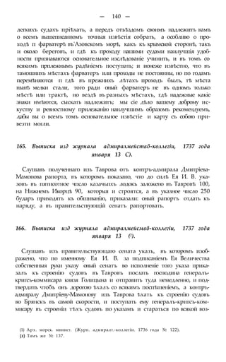 — 140 —
легкихъ судахъ пріѣхать, а передъ отъѣздомъ своимъ надлежитъ вамъ
о всемъ вышеписанномъ точныя извѣстія собрать, а особливо о про-
ходѣ п фарватерѣ въ'Азовскомъ морѣ, какъ къ крымской сторонѣ, такъ
и около береговъ, и гдѣ къ проходу нашими судами наилучшія удоб-
ности признаваются основательное изслѣдованіе учинить, и въ томъ со
всякимъ прплежнымъ радѣніемъ поступать; и ионеже извѣстно, что въ
тамошнихъ мѣстахъ фарватеръ или проходы не постоянны, но по годамъ
перемѣняются п гдѣ въ прежнихъ лѣтахъ проходъ былъ, тѣ мѣста
нынѣ мелки стали, того ради оный фарватеръ не въ одномъ только
мѣстѣ или трактѣ, но вездѣ въ разныхъ мѣстахъ, гдѣ надежные какіе
знаки нмѣются, сыскать надлежитъ; мы сіе дѣло вашему доброму ис-
куству и ревностному прилежанію наилучшимъ образомъ рекомендуемъ,
л;абы вы о всемъ томъ основательное извѣстіе и карту съ собою при-
везти могли.
165. Выписка изд журнала адмиралмействб-коллегіи, 1737 года
января 13 С).
Слушавъ полученнаго изъ Таврова отъ контръ-адмирала Дмитріева-
Мамонова рапорта, въ которомъ показано, что до силѣ Ея И. В. ука-
зовъ въ пятисотное чпсло казачьпхъ лодокъ заложено въ Тавровѣ 100,
на Нижнемъ Икорцѣ 90, которыя и строятся, а въ указное число 250
бударъ приходятъ къ обшиванію, приказали: оный рапортъ отдать къ
наряду, а въ правительствующій сенатъ рапортовать.
166. Выписка изд журнала адмиралмейсмвб-коллегіи, 1737 года
января 13 (2).
Слушавъ изъ правительствующаго сената указъ, въ которомъ изоб-
ражено, что по именному Ея И. В. за подписаніемъ Ея Величества
собственныя руки указу оный сенатъ во исполненіе того указа прика-
залъ къ строенію судовъ въ Тавровъ послать господина генералъ-
кригсъ-коммисара князя Голицына и отправить туда немедленно, и под-
твердить чтобъ онъ дорогою ѣхалъ со всякимъ поспѣшеніемъ, а контръ-
адмиралу Дмитріеву-Мамонову изъ Таврова ѣхать къ строенію судовъ
во Брянскъ въ самой скорости, и поступать ему генералъ-кригсъ-ком-
мисару въ строеніи тѣхъ судовъ по указамъ и стараться по всякой воз-
(1) Арх. морск. минист. (Журн. адмиралт.-коллегіи. 1736 года № 122).
(2) Тамъ же № 137.
 