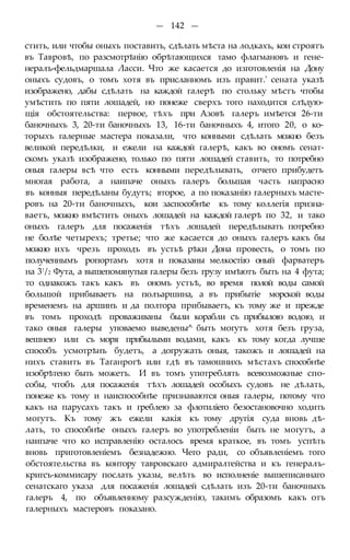 — 142 —
стить, или чтобы оныхъ поставить, сдѣлать мѣста на лодкахъ, кои строятъ
въ Тавровѣ, по разсмотрѣнію обрѣтающихся тамо флагмановъ и гене-
нералъ-фельдмаршала Ласси. Что же касается до изготовленія на Дону
оныхъ судовъ, о томъ хотя въ присланномъ изъ правит.' сената указѣ
изображено, дабы сдѣлать на каждой галерѣ по стольку мѣстъ чтобы
умѣстить по пяти лошадей, но понеже сверхъ того находится слѣдую-
щія обстоятельства: первое, тѣхъ при Азовѣ галеръ имѣется 26-ти
баночныхъ 3, 20-ти баночныхъ 13, 16-ти баночныхъ 4, итого 20, о ко-
торыхъ галерные мастера показали, что конными сдѣлать можно безъ
великой передѣлки, и ежели на каждой галерѣ, какъ во ономъ сенат-
скомъ указѣ изображено, только по пяти лошадей ставить, то потребно
оныя галеры всѣ что есть конными передѣлывать, отчего прибудетъ
многая работа, а наипаче оныхъ галеръ большая часть напрасно
въ конныя передѣланы будутъ; второе, а по показанію галерныхъ масте-
ровъ на 20-ти баночныхъ, кои заспособнѣе къ тому коллегія призна-
ваетъ, можно вмѣстить оныхъ лошадей на каждой галерѣ по 32, и тако
оныхъ галеръ для посаженія тѣхъ лошадей передѣлывать потребно
не болѣе четырехъ; третье; что же касается до оныхъ галеръ какъ бы
можно ихъ чрезъ проходъ въ устьѣ рѣки Дона провесть, о томъ по
полученнымъ ропортамъ хотя и показаны мелкостію оный фарватеръ
на 3!/2 Фута, а вышепомянутыя галеры безъ грузу имѣютъ быть на 4 фута;
то однакожъ такъ какъ въ ономъ устьѣ, во время полой воды самой
большой прибываетъ на полъаршина, а въ прибытіе морской воды
временемъ на аршинъ и да полтора прибываетъ, къ тому же и прежде
въ томъ проходѣ проваживаны были корабли съ прибылою водою, и
тако оныя галеры уповаемо выведены^ быть могутъ хотя безъ груза,
вешнею или съ моря прибылыми водами, какъ къ тому когда лучше
способъ усмотрѣнъ будетъ, а догружать оныя, такожъ и лошадей на
нихъ ставить въ Таганрогѣ или гдѣ въ тамошнихъ мѣстахъ способнѣе
изобрѣтено быть можетъ. И въ томъ употреблять всевозможные спо-
собы, чтобъ для посаженія тѣхъ лошадей особыхъ судовъ не дѣлать,
понеже къ тому и наиспособнѣе признаваются оныя галеры, потому что
какъ на парусахъ такъ и греблею за флотиліего безостановочно ходить
могутъ. Къ тому жъ ежели какія къ тому другія суда вновь дѣ-
лать, то способнѣе оныхъ галеръ во употребленіи быть не могутъ, а
наипаче что ко исправленію осталось время краткое, въ томъ успѣть
вновь приготовленіемъ безнадежно. Чего ради, со объявленіемъ того
обстоятельства въ контору тавровскаго адмиралтейства и къ генералъ-
кригсъ-коммисару послать указы, велѣть во исполненіе вышеписаннаго
сенатскаго указа для посаженія лошадей сдѣлать изъ 20-ти баночныхъ
галеръ 4, по объявленному разсужденію, такимъ образомъ какъ отъ
галерныхъ мастеровъ показано.
 