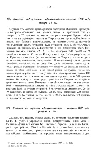 — 143 —
169. Выписка из? журнала адмиралтействъ-коллегіи, 1737 года
января 31 (').
Слушавъ отъ морской артиллерійской экспедипіп вѣдомость иреестръ,
въ которыхъ объявлено, что коликое число по присланной сего жъ
января отъ 22 дня отъ господина контръ - адмирала Бредаля вѣдо-
мости жъ на строющіяся казачьи въ Тавровѣ лодки артиллерійскйхъ при-
пасовъ при Тавровѣ приготовляется, и сколько откуда до полученія
той вѣдомости оныхъ припасовъ туда отправить велѣно, въ томъ числѣ
показано въ отпускъ изъ С.-Петербурга и изъ Кронштадта трехъ-фун-
товыхъ пушекъ длиною 22, 23 и 24 калибровъ 370, отъ 20 до 19
калибровъ и короче 55, итого. 425 пушекъ, а при С.-Петербургѣ же де
и Кронштадтѣ имѣется (за выключеніемъ въ Тавровъ же въ отпускъ
по прежнему коллежскому опредѣленію 173 фалконетовъ) длиною десяти
калибровъ фалконетъ же на лицо 220; да въ помянутой контръ-адми-
рала Бредаля вѣдомости объявлено что мастера де сказкамп показали,
ежели за чѣмъ остановки и по пробѣ рвани не будетъ, то де изъ
одного горна апрѣля къ 1 числу сего жъ года трехъ-фунтовыхъ 150
пушекъ выльется, а ежели же изъ двухъ горновъ, то и 300 пушекъ
вылиты быть могутъ; того ради приказали въ Тавровъ къ генералъ-
кригсъ-коммисару князю Голицыну и на Липскіе заводы послать указы,
велѣть вышепоказанныя литьемъ на тѣхъ заводахъ пушки готовить съ
поспѣшеніемъ, да отсюда отправить 3-хъ-фунтовыхъ длиною отъ 20 до
19 калибровъ и короче 55 пушекъ, да къ тому оставшіеся 220 фалко-
нетъ, а 3-хъ-фунтовыхъ 22-хъ, 23-хъ и 24-хъ калибровъ 370 пушекъ
за длинностію отсюда не отпускать.
170. Выписка изъ журнала адмиралтействъ - коллегги, 1737 года
февраля 1 (2).
Слушавъ изъ правит, сената указъ, въ которомъ объявленъ именной
Ея И. В. указъ о учрежденіи вновь адмиралтейства внпзъ Дона и
Мертваго Донца гдѣ способнѣе, такожъ о строеніи гавани въ Таган-
рогѣ, при рѣкахъ Міюсѣ и Кальміюсѣ, по усмотрѣнію флагмановъ,
купно съ инженеромъ, приказали вышеупомянутымъ мѣстамъ осмотръ
для избранія удобнѣйшихъ къ строенію вновь адмиралтейства и для
(*) Арх. морск. минист. (Журн. адмиралт.-коллегіи 1737 г. № 333).
(г) Тамъ же № 381.
 