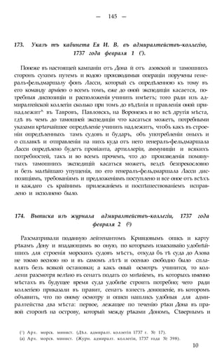 — 145 —
173. Указъ тъ кабинета Ея И. В. въ адмиралтействъ-коллегію,
1737 года февраля 1 (').
Понеже въ настоящей кампаніи отъ Дона й отъ азовской и тамошнихъ
сторонъ сухимъ путемъ и водою производимыя операціи поручены гене-
ралъ-фельдмаршалу фонъ Ласси, который съ опредѣленною къ тому въ
его команду арміею о всемъ томъ, еже до оной экспедиціи касается, по-
требныя диспозиціи и расположенія учинить имѣетъ; того ради изъ ад-
миралтейской коллегіи сколько при томъ до вѣдѣнія и правленія оной при-
надлежит^ въ Тавровъ, Павловскъ, на Воронежъ и во всѣ другія мѣста,
гдѣ въ чемъ до тамошней экспедиціи что касаться можетъ, потребными
указами крѣпчайшее опредѣленіе учинить надлежитъ, чтобъ какъ въ строе-
ніи опредѣленныхъ тамъ судовъ и бударъ, объ употребленіи оныхъ и
о сплавкѣ и отправленіи на нихъ куда отъ него генералъ-фельдмаршала
Ласси опредѣлено будетъ провіанта, артиллеріи, аммуниціи и всякихъ
потребностей, такъ и во всемъ прочемъ, что до произведенія помяну-
тыхъ тамошнихъ экспедицій касаться можетъ, вездѣ безпрекословно
и безъ малѣйшаго упущенія, по его генералъ-фельдмаршала Ласси дис-
позиціямъ, требованіямъ и предложеніямъ поступлено и все оное отъ всѣхъ
и каждаго съ крайнимъ прилежаніемъ и поспѣшествованіемъ исправ-
лено и исполнено было.
174. Выписка изъ журнала адмиралтействъ-коллегіи, 1737 года
февраля 2 (2)
Разсматривали поданную лейтенантомъ Кривцовымъ опись и карту
рѣкамъ Дону и впадающимъ во оную, по которымъ изыскивайо удобнѣй-
шихъ для строенія морскихъ судовъ мѣстъ, откуда бъ тѣ суда до Азова
не токмо весною но и въ самомъ лѣтѣ и осенью свободно было спла-
влять безъ всякой остановки; а какъ оный осмотръ учинится, то кол-
лени разсмотря велѣно въ сенатъ подать со мнѣніемъ, въ которыхъ именно
мѣстахъ въ будущее время суда удобнѣе строить потребно; чего ради
коллегіею приказали въ правит, сенатъ взнесть доношеніе, въ которомъ
объявить, что по оному осмотру и описи нашлись удобныя для адми-
ралтейства два мѣста: первое, лежащее по теченію рѣки Дона въ пра-
вой сторонѣ на острову, который между рѣками Дономъ, Сѣвернымъ и
(! ) Арх. морск. минист. (Дѣл. адмиралт. коллегіп 1737 г. № 17).
(а) Арх. морсв. минист. (Журн. адмиралт. коллегіи, 1737 года № 398).
10
 