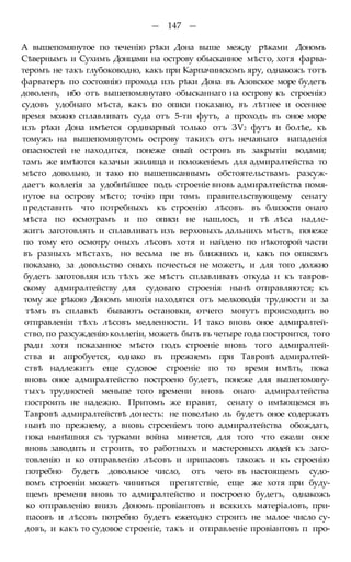 — 147 —
А вышепомянутое по теченію рѣки Дона выше между рѣками Дономъ
Сѣвернымъ и Сухимъ Донцами на острову обысканное мѣсто, хотя фарва-
теромъ не такъ глубоководно, какъ при Карпачинскомъ яру, однакожъ тотъ
фарватеръ по состоянію прохода изъ рѣки Дона въ Азовское море будетъ
доволенъ, ибо отъ вышепомянутаго обысканнаго на острову къ строенію
судовъ удобнаго мѣста, какъ по описи показано, въ лѣтнее и осеннее
время можно сплавливать суда отъ 5-ти футъ, а проходъ въ оное море
изъ рѣки Дона имѣется ординарный только отъ ЗѴ2 футъ и болѣе, къ
томужъ на вышепомянутомъ острову такихъ отъ нечаянаго нападенія
опасностей не находится, понеже оный островъ въ закрытіи водами;
тамъ же имѣются казачьи жилища и положеніемъ для адмиралтейства то
мѣсто довольно, и тако по вышеписаннымъ обстоятельствамъ разсуж-
даетъ коллегія за удобнѣйшее подъ строеніе вновь адмиралтейства помя-
нутое на острову мѣсто; точію при томъ правительствующему сенату
представить что потребныхъ къ строенію лѣсовъ въ близости онаго
мѣста по осмотрамъ и по описи не нашлось, и тѣ лѣса надле-
житъ заготовлять и сплавливать изъ верховыхъ дальнихъ мѣстъ, понеже
по тому его осмотру оныхъ лѣсовъ хотя и найдено по нѣкоторой части
въ разныхъ мѣстахъ, но весьма не въ ближнихъ и, какъ по описямъ
показано, за довольство оныхъ почесться не можетъ, и для того должно
будетъ заготовляя изъ тѣхъ же мѣстъ сплавливать откуда и къ тавров-
скому адмиралтейству для судоваго строенія нынѣ отправляются; къ
тому же рѣкою Дономъ многія находятся отъ мелководія трудности и за
тѣмъ въ сплавкѣ бываютъ остановки, отчего могутъ происходить во
отправленіи тѣхъ лѣсовъ медленности. И тако вновь оное адмиралтей-
ство, по разсужденію коллегіи, можетъ быть въ четыре года построится, того
ради хотя показанное мѣсто подъ строеніе вновь того адмиралтей-
ства и апробуется, однако въ прежнемъ при Тавровѣ адмиралтей-
ствѣ надлежитъ еще судовое строеніе по то время имѣть, пока
вновь оное адмиралтейство построено будетъ, понеже для вышепомяну-
тыхъ трудностей меньше того времени вновь онаго адмиралтейства
построить не надежно. Притомъ же правит, сенату о имѣющемся въ
Тавровѣ адмиралтействѣ донесть: не повелѣно ль будетъ оное содержать
нынѣ по прежнему, а вновь строеніемъ того адмиралтейства обождать,
пока нынѣшняя съ турками война минется, для того что ежели оное
вновь заводить и строить, то работныхъ и мастеровыхъ людей къ заго-
товленію и ко отправленію лѣсовъ и ирипасовъ такожъ и къ строенію
потребно будетъ довольное число, отъ чего въ настоящемъ судо-
вомъ строеніи можетъ чиниться препятствіе, еще же хотя при буду-
щемъ времени вновь то адмиралтейство и построено будетъ, однакожъ
ко отправленію внизъ Дономъ провіантовъ и всякихъ матеріаловъ, при-
пасовъ и лѣсовъ потребно будетъ ежегодно строить не малое число су-
довъ, и какъ то судовое строеніе, такъ и отправленіе провіантовъ п про-
 