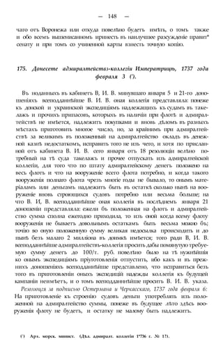 — 148 —
чаго отъ Воронежа или откуда повелѣно будетъ имѣть, о томъ также
и обо всемъ вышенисанномъ иринесть въ наилучшее разсужденіе правит*
сенату и при томъ со учиненной карты взнесть точную копію.
175. Донесете адмиралтействз-коллегіи Императрицѣ, 1737 года
февраля 3 (').
Въ ноданныхъ въ кабинетъ В, И. В. минувшаго января 5 и 21-го доно-
шеніяхъ всеподданнѣйше В. И. В. оная коллегія представляла: понеже
къ донской и украинской экспедиціямъ надлежащихъ къ судамъ въ таке-
лажъ и прочихъ припасовъ, которыхъ въ наличіи при флотѣ и адмирал-
тействѣ не имѣется, надлежитъ покупками и вновь дѣломъ въ разныхъ
мѣстахъ приготовить многое число, но, за крайнимъ при адмиралтей-
ствѣ за великимъ въ положенный на адмиралтейство окладъ въ денеж-
ной казнѣ недостаткомъ, исправить того не изъ чего, и хотя по прислан-
ной отъ кабинета В. И. В. сего января отъ 18 резолюціи велѣно по-
требный на тѣ суда такелажъ и прочее отпускать изъ адмиралтейской
коллегіи, для того что по штату адмиралтейскому денегъ положено на
весь флотъ и что на вооруженіе всего флота потребно, и когда такого
вооруженія полнаго флота чрезъ многіе годы не бывало, то онымъ мате-
ріаламъ или деньгамъ надлежитъ быть въ остаткѣ сколько нынѣ на воо-
руженіе вновь строющихся судовъ потребно или весьма больше; на
что В. И, В. всеподданнѣйше оная коллегія въ нослѣднемъ января 21
доношеніи представляла: ежели бъ положенная на флотъ и адмиралтей-
ство сумма сполна ежегодно приходила, то изъ оной когда всему флоту
вооруженія не бываетъ довольнымъ остаткамъ быть весьма можно бъ;
точію во оную положенную сумму великая недосылка происходить и до
пынѣ безъ малаго 2 милліона въ доимкѣ имѣется; того ради В, И. В.
всеподданнѣйше адмиралтействъ-коллегія просить дабы помянутую требуе-
мую сумму денегъ до 100/т. руб. повелѣно было на тѣ нужнѣйшія
ко онымъ экспедиціямъ пріуготовленія отпустить, ибо какъ и въ преж-
нихъ доношеніяхъ всеподданнѣйше представлено, что исправиться безъ
того въ приготовленіи оныхъ экспедицій надежды коллегія къ будущей
кампаніи неимѣетъ, и о томъ всеподданннѣйше проситъ В. И. В. указа.
Резолюцгя за подписью Остермана и Черкасскаго, 1737 года февраля 6:
На приготовленіе къ строенію судовъ деньги употреблять изъ поло-
женной на адмиралтейство суммы, понеже въ будущее лѣто здѣсь воо-
руженія флоту не будетъ, и остатку не малому быть надлежитъ.
(') Арх. морск. минист. (Дѣл. адмиралт. коллегіи 1*736 г. № 1?).
 