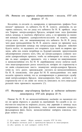 176. Выписка изъ журнала адмиралтействъ - коллегги, 1737 года
февраля 17 (!).
Коллегіею, съ согласія съ адмираломъ и президентомъ графомъ Голо-
виным^ приказали въ кабинетъ Ея И. В. взнесть доношеніе, въ ко-
торомъ написать, что по указу отъ кабинета Ея И. В. прибылъ сюда
изъ Таврова контръ-адмиралъ Бредаль, который тамо надъ флотиліею
имѣлъ команду, и нынѣонь обрѣтается здѣсь, а по прежнему къ тамош-
ней командѣ отправить адмиралтействъ-коллегія не можетъ, понеже
оттуда взятъ онъ по вышепомянутому отъ кабинета Ея И. В. указу,
чего ради всеподданнѣйше Ея И. В. донесть: ежели по прежнему надъ
тамошнею флотиліею команду ему контръ-адмиралу Бредалю повелѣно
будетъ имѣть, то надлежитъ его отправить туда нынѣ въ скоромъ вре-
мени, дабы онъ всякія потребныя къ будущей кампаніи приуготовленія
заблаговременно учинить могъ. Онъ же контръ-адмиралъ словесно кол-
легію адмиралтейскую просилъ. чтобъ на имѣющуюся по штату вакан-
цію въ вице - адмиралы произвесть его; а понеже по новоучиненному
и всемилостивѣйше отъ Ея И. В. апробованному штату имѣется нынѣ
того вице-адмиральскаго ранга вакансія,#въ которую по старшинству и
по линіи слѣдовательно ввесть помянутаго контръ-адмирала Бредаля,
точію въ тотъ рангъ произвожденіе состоитъ во всемилостпвѣйшемъ
Ея И. В. соизволеніи, того ради Ея' И. В. всеподданнѣйше отъ оной
коллегіи принесть мнѣніе, что за долговременную и ревностную службу
оный контръ-адмиралъ Бредаль вице-адмираломъ быть достоинъ и по
старшинству его и по линіи по штату въ комплектъ въ тотъ вице-адми-
ральскій чинъ произвесть надлежитъ (2).
177. Инструкщя вице-адмиралу Бредалю за подписью кабинетъ-
министровъ у 1737 года февраля 23 (3).
Понеже Ея И. В. по всемилостпвѣйшему надѣянію на оказанную его
по сіе время вѣрность и радѣніе къ высочайшей Ея службѣ и на из-
вѣстное его искуство въ морскихъ дѣлахъ, ему дирекцію и команду надъ
построеннымъ на Дону флотиліемъ, подъ главною командою генералъ-
фельдмаршала фонъ Ласси, всемилостивѣйше повѣрить изволила, того
ради имѣетъ онъ:
(') Арх. морск. минист. (Журн. адмиралт. коллегіи 1737 № 616).
(г) 23 февраля состоялся указъ о производствѣ Бредаля въ вице-адмиралы.
(з) Дѣл. хранящ. въ задѣ адмиралт. совѣта № 16.
 