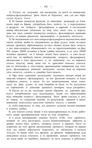 — 150 —
1) Тотчасъ по полученіи сей инструкціи, на почтѣ къ помянутому
генералу-фельдмаршалу фонъ Ласси въ Харьковъ, или гдѣ онъ обрѣ-
таться будетъ, ѣхать.
2) И понеже помянутая флотилія къ нѣкоторой экспедиціи на Азов-
скомъ морѣ къ Крыму употреблена быть имѣетъ, то, о опредѣленіяхъ
и ордерахъ его генералъ - фельдмаршала и дирекціи и наставленію
своему обстоятельно увѣдомясь по тому какъ нынѣ такъ и впредь,
пока онъ подъ главного помянутаго генералъ - фельдмаршала командою
будетъ, со всякою ревностію, прилежаніемъ и радѣніемъ поступать,
3) По полученнымъ отъ него генералъ-фельдмаршала вѣдомостямъ оный
такого мнѣнія, якобы въ построенныхъ на Дону судахъ точію на одинъ
мѣсяцъ провіанту обрѣтающимся на нихъ людямъ везено быть можетъ,
а онъ вице-адмиралъ обнадеживаетъ что въ приготовляющіяся на Дону
500 лодокъ 20000 человѣкъ и болѣе удобно посадить, и на сихъ 20000
человѣкъ провіанту на 2 мѣсяца везено быть можетъ; и тако надле-
житъ ему по прибытіи своемъ упомянутому генералъ - фельдмаршалу
обстоятельно о томъ представить и по имѣющему его въ морскихъ
дѣлахъ искуству оному вяще все то пристойно показать тщаться,
еже къ облегченію и счастливому нроизвожденію повѣренной ему гене-
ралъ - фельдмаршалу воинской экспедиціи, сколько оное до морскаго
дѣла касается, служить и способно быть можетъ.
4) При чемъ главнѣйше разсужденію подлежитъ сколько людей по-
мянутый генералъ - фельдмаршалъ на сію флотилію посадить за благо
изобрѣсти можетъ, и ежели бъ' все вышеозначенное число строе-
мыхъ на Дону судовъ къ тому потребно не было, то бъ достальныя
къ перевезенію и довезенію провіанта всемѣрно тогда употребить.
5) Ежели же на сіи послѣднія такимъ образомъ къ довезенію про-
віанта употребляемыя суда надлежащихъ людей отъ обрѣтающейся
подъ командою генералъ - фельдмаршала Ласси арміи удѣлить и дать
не можно, то слѣдующіе способы къ разсужденію приняты и выше-
помянутый недостатокъ чаательно замѣнить могутъ, а именно:
а) чтобъ опредѣлить къ тому изъ донскихъ казаковъ сколько возможно
п учинить удобно;
6) для всякаго случая можно и изъ командрованныхъ въ Азовъ работ-
ныхъ людей пропорціональное число къ тому потребить;
в) и когда распоряя;евія учинены будутъ, чтобъ тотъ провіантъ,
который на сихъ послѣднихъ судахъ вышеозначеннымъ образомъ за
арміею везенъ быть имѣетъ, напередъ начатъ п держанъ былъ; на
супротпвъ же того другой двухмѣсячный провіантъ, который на первыя
суда гдѣ войска обрѣтаются нагруженъ, въ соблюдены и цѣлости
остался, то можно такія отъ времени до времени опорожняемыя суда
немедленно назадъ отпускать и къ привезенію вящаго провіанта, пли
же когда оный не надобенъ, бывшихъ на нихъ казаковъ и работныхъ
 