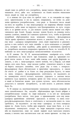 — 151 —
людей паки къ работѣ ихъ употребить, якоже такимъ образомъ не воз-
можности нѣтъ, дабы изъ оставшихся въ Азовѣ полковъ нѣсколькое
число людей къ тому же употребить;
г) и понеже сіи суда какъ къ греблѣ такъ и къ хожденію на пару-
сахъ пріуготовлены и ни къ какимъ операціямъ, но точію къ дове-
зенію провіанта употребительны, того ради и болыпаго числа людей
на нихъ не надобно, и ему вице-адмиралу по морскому обычаю тщаніе
прилагать, дабы оныя на парусахъ или буксированіемъ въ путь отпра-
вить и за арміею везти, и для всякаго случяя ежели можно изъ обрѣ-
тающихся при Азовѣ бударъ сколько нужно будетъ въ помощь взять;
однимъ словомъ, понеже сіе главнымъ пунктомъ есть, чтобъ на флотиліи
потребный обрѣтающейся подъ командою генералъ - фельдмаршала
Ласси арміи провіантъ всеконечно везенъ и довезенъ быть могъ, то и
ему вице - адмиралу наикрѣпчайше симъ оный поручается и рекомен-
дуется и онъ имѣетъ всѣ такіе способы и пути изыскивать и употреб-
лять, которыя къ тому надобны, дабы арміи за неимѣиіемъ провіанта
въ потребныхъ военныхъ операціяхъ препоны не было, въ чемъЕя И. В.
особливо на него вице-адмирала всемилостивѣйше полагается.
6) И понеже Ея И. В. всемплостивѣйшее намѣреніе есть, чтобъ
въ снособномъ къ тому мѣстѣ при Азовскомъ морѣ къ крымской сто-
ронѣ посты занять и тамо какіе либо шанцы илп другія фортеціи за-
ложить, а онъ г. вице-адмиралъ такого мнѣнія, что у Берды, гдѣ оный
прежъ сего самъ былъ, оное вельми удобно учиниться можетъ и тамо
на берегъ выходить способно, того ради ему о томъ г. генералъ-
фельдмаршалу Ласси обстоятельно и пристойно предъявить, и ежели
сіе мѣсто за удобно и за благо къ тому разсуждено будетъ, то вяще
съ нимъ генералъ - фельдмаршаломъ совѣтовать, не надлежитъ ли
въ помянутомъ мѣстѣ тотчасъ магазинъ учредить и знатное число
провіанта туда привезть, которымъ армія по тому всегда пользоваться
и оный за близостью водою илп сухимъ путемъ, какъ обстоятельства
допустятъ и наипаче востребуютъ, за нею возить и довозить можно
было бъ.
7) И понеже къ поспѣшествованію тамошнихъ военныхъ операцій не
мало способствовало бы, когдабъ обрѣтающіяся при Азовѣ добрыя н
употребительныя галеры въ море выведены и къ сей же экспедиціи
употреблены быть могли, того ради о произвожденіи сего ему вице-
адмиралу крайнѣйшее попеченіе прилагать и потому съ нимъ гене-
ралъ-фельдмаршаломъ Ласси и совѣтовать и наставленія онаго въ томъ
требовать, не надлеяштъ ли ему вице - адмиралу за тѣмъ напередъ
прямо въ Азовъ ѣхать, чтобы при вскрытіи воды тамо быть и о не-
медленномъ помянутыхъ галеръ въ море выведеніи стараться могъ,
ибо по вѣдомостямъ оное по самой первой водѣ чаятельно учинить
можно, а потомъ или настоятельно или же много времени къ тому по-
 