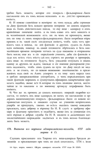 — 162 —
требно быть можетъ; которое его генералъ - фельдмаршала Ласси
наставленіе онъ въ томъ. весьма исполнять и въ ДѢЁСТВО производить
имѣетъ.
8) И понеже главнѣйше и всемѣрно въ томъ нужда, дабы строимая
на Дону флотилія безъ всякаго времени потерянія по самомъ вскрытіи
воды въ Азовъ дѣйствительно пошла, то ему вице - адмиралу о семъ
крайнѣйшее попеченіе имѣть и въ томъ елико отъ него зависитъ и
въ человѣческой возможности есть ни въ чемъ не приминуть, якоже
онъ по тому съ нимъ генералъ-фельдмаршаломъ Ласси потребяыя мѣры
принять и въ такой силѣ согласиться имѣетъ, чтобъ какъ тотъ про-
віантъ такъ и войска, на сей флотилін и другихъ судахъ въ Азовъ
идти имѣющія, повсюду въ самой готовности обрѣтались и безъ наи-
малѣйшаго времени потерянія тотчасъ на суда посажены и отправлены
быть могли; еще жъ и сіе опредѣленіе учинить, дабы сія флотилія и
суда изъ всѣхъ тѣхъ мѣстъ гдѣ ихъ строятъ по размѣру п пропорціи,
какъ оныя въ готовности будутъ, безъ умедленія отпускать и онымъ
одному за другимъ не ждать; такожде и сіе именное распоряженіе учи-
нить надлежитъ, чтобъ симъ судамъ на пути по Дону нигдѣ не мед-
лить и не стоять, но со всякою возможною поспѣшностію и приле-
жаніемъ ходъ свой въ Азовъ ускорять и къ тому какъ паруса такъ
и греблю ваиприлежнѣйше употреблять, о чемъ опредѣленнымъ при
такой флотиліи морскимъ и сухопутнымъ офицерамъ наикрѣпчайше при-
казать надобно, якоже всѣ тѣ которые въ томъ оплошны явятся, жесто-
чайше за то наказаны и по военному артикулу штрафованы быть
имѣютъ.
9) Что же въ прочемъ до самыхъ военныхъ операцій подробно ка-
сается, то нмѣетъ онъ вице -адмиралъ во всемъ по наставленію и ор-
дерамъ вышепомянутаго генералъ - фельдмаршала Ласси со всякою ис-
правностью поступать и никакого случая ко учиненію непріятелямъ
ущерба не пропущать, такожъ во всѣхъ оказіяхъ такому поведенію
прилежать, какъ доброму и вѣрному Ея И. В. слугѣ и храброму офи-
церу и флагману пристоитъ и подобаетъ, якоже онъ за уповаемыя отъ
него вѣрныя и добрыя службы Ея И. В. милости и дальнѣйшаго все-
милостивѣйшаго награжденія надѣяться и въ томъ весьма благонаде-
женъ быть можетъ.
178. Выписка изз журнала адмиралмейсмвз-коллеііи, 1737 года
марта 6 (').
Слушавъ присланнаго изъ Таврова отъ вице-адмирала Бредаля до-
ношенія и приложеннаго при томъ по силѣ сенатскихъ, 1734 г. іюля
(>) Арх. морск. мввист. (Журн. адмиралт. коллегіи. 1737 года № 1243).
 