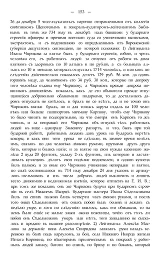 — 153 —
26 да декабря 5 чиселъуказовъсъ нарочно отправленными отъ коллегіи
совѣтникомъ Щепотевымъ и генералъ-аудиторомъ-лейтенантомъ Зыби-
нымъ въ томъ же 734 году въ декабрѣ надъ бывшими у бударнаго
строенія офицеры и прочими военнаго суда со учиненными выписками,
экстрактомъ, и съ подписанною со опредѣленнымъ отъ Воронежской
губерніи депутатомъ сентенціею, по которой положено: 1) Лейтенанта
Ивана Чприкова за взятье бывъ у бударнаго строенія, собою, и чрезъ
человѣка его, съ работныхъ людей за отиуски отъ работы въ домы
взятковъ съ здоровыхъ по 10 алтынъ и по рублю, а съ больныхъ ал-
тынъ по 10 и меньше, которыхъ отнустилъ 1714 человѣкъ, и взятковъ по
слѣдствію дѣйствительно показалось денегъ 129 руб. 56 коп. да одинъ
горшойъ меду, да человѣкомъ его 34 руб. 30 коп., которые по допросу
того человѣка отданы ему Чирикову; а Чириковъ прежде допроса по-
виннымъ доношеніемъ показалъ, какъ де его обыватели прежде отпу-
щающіеся добровольно облакомили подарками, то де достальныхъ да-
ромъ отпускать не хотѣлось, и бралъ не со всѣхъ, да и не точію онъ
Чириковъ взятки бралъ, но и для тогожъ заруча отдалъ на 100 чело-
вѣкъ или больше пашпортовъ мичману Карпову, чтобъ ему Чирикову
то было чинить не подозрительно, на что смотря онъ Карповъ то .жъ
чинилъ, и за неправый его Чирикова объ отпускѣ тѣхъ работныхъ
людей къ вице - адмиралу Змаевичу рапортъ, и что, бывъ при той
бударной работѣ, работнымъ людямъ давъ урокъ на бударахъ вертѣть
кокоры, и какъ они того урока не сдѣлали, въ зимнее время велѣлъ
имъ, связавъ по два человѣка лѣвыми руками, прутьями другъ друга
бить, которые и бились нагіе; и за взятье на свои нужды казеннаго же-
лѣза 2 пуда 20 фунтовъ, укладу 2-хъ фунтовъ, пзъ котораго и застав-
ливалъ кузнецовъ дѣлать своп подѣлки подневолею, и одного кузнеца
билъ палкою, и за оные его Чирикова учиненные непорядки и взятки,
по силѣ состоявшагося въ 714 году декабря 24 дня указовъ и артику-
ловъ шельмовать и изъ числа добрыхъ людей выключить и лишить
всего движимаго и недвижимая имѣнія, которое отписать на Е. И. В.;
при томъ же показано, онъ же Чириковъ будучи при бударномъ строе-
ніи въ селѣ Нижнемъ Икорцѣ бударнаго мастера Ивана Сѣдельникова
билъ по спинѣ палкою близь четверти часа своими руками, и послѣ
того оный Сѣдельниковъ отъ оныхъ побой былъ боленъ и лежавъ съ
недѣлю умре, и хотя по слѣдствію явилось, какъ его обмывали, то на
немъ были синіе не малые знаки около поясницы, точію отъ тѣхъ ли
побой онъ Сѣдельниковъ умеръ или нѣтъ, того заподлинно не сыска-
лось и предано въ вышнее разсмотрѣніе. 2) Лейтенанта Алексѣя Мас-
лова за держаніе попа Алексѣя Спиридова завязавъ руки назадъ ве-
ревкою въ банѣ подъ карауломъ, за бой, села Нижняго Икорца жителя
Игната Коровина, по нѣкоторымъ прилпчествамъ къ покражѣ у работ-
ныхъ людей запасу, батоги по спинѣ, по брюху и по бокамъ, который
 