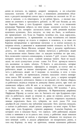 — 162 —
дачею во взяткахъ въ первомъ допросѣ запирался, а по слѣдствію
сыскалось взятковъ 10 руб. 10 коп., а повиннымъ доношеніемъ объя-
вилъ о раздачѣ паспортовъ самъи чрезъ человѣка по полтинѣ по 10 ал-
тынъ и меньше, а съ нѣкоторыхъ и по рублю бралъ, а сколько под-
линно не упомнитъ и нризнаваетъ рублевъ съ SO или больше; да онъ
же Карповъ бывъ у того бударнаго строенія, хотя и съ позволенія
командира Чирикова забралъ на свои нужды казеннаго желѣза 1 пудъ
15 фунтовъ, изъ котораго заставлялъ ковать себѣ домашнія подѣлки
казенныхъ кузнецовъ, безъ заплаты, къ тому жъ бывъ, за необъявле-
ніе привезеннаго изъ Тулы въ Тавровъ человѣка его, подъ карауломъ,
учинилъ противность, и принесенное къ нему человѣкомъ его письмо
караульному капралу не отдалъ и изорвалъ и изжевалъ, и за оные его
Карпова непорядочные и противные поступки и за взятки написать въ
матросы- вѣчно, а движимое и недвижимое имѣніе отписать на Ея И. В.
6) У коммисара Якова Щелина, который бывъ у раздачи заработныхъ
денегъ, по письму лейтенанта Лавина вычиталъ у работныхъ людей
за поставленное онаго Лавина сѣно съ каждаго человѣка по три коп.,
безъ позволеяія главныхъ командировъ, и вычевъ 7 руб. отдалъ Лавину,
котораго вычета безъ указа главной команды чинить было не надле-
жало, по силѣ сухопутнаго устава главы 5-й 53-го артикула вычесть
изъ жалованья за одинъ мѣсяцъ. 7) Каютъ и декъ-юнгамъ, которые
были при вышепоказанныхъ офицерахъ за писарей, за взятье ими съ
работныхъ людей за письмо пашпортовъ денегъ, да счетчику за вы-
четъ у работныхъ людей по 3 полушки съ человѣка, и хотя о томъ
на нихъ жалобъ не происходило, учинить наказаніе: гонять шпицру-
тены сквозь 500 человѣкъ каждаго по пяти разъ, а матроса который
бывъ въ командѣ у лейтенанта Лавина и по посылкѣ его Лавина сбиралъ
съ работныхъ людей,за отпуски въ домы,ему Лавину деніги, при томъ же
самовольно собралъ себѣ 46 коп. и за недачу тѣхъ денегъ одного сот-
скаго билъ палкою, гонять шпицрутены сквозь 500 человѣкъ 7 разъ,
и опредѣлить въ команду по прежнему. 8) Воронежскому дворянину
Перфилью Юрлову за взятье имъ въ бытность его при бударномъ стро-
еніи съ работныхъ людей за отпуски въ домы во взятокъ денегъ 14 р.
80 к., которому не точію брать но и другихъ отвращать надлежало,
понеже опредѣленъ былъ отъ губерніи, но силѣ указа 714 года
декабря 24 дня учинить ему публичное наказаніе: бить кнутомъ нещадно,
а взятые съ работныхъ людей деньги доиравить на немъ втрое. 9) Быв-
шему при томъ бударномъ строеніп дворянину Алексѣю Карѣеву, на
котораго хотя и показано было, что строилъ себѣ работными людьми
хлѣвы и конюшни и за то давалъ имъ плату, а работные люди показали
что платы никакой не имѣли, а нѣкоторые объявили что получали отъ
него печеный хлѣбъ и дѣлали добровольно по воскреснымъ днямъ, и
того ему Карѣеву въ вину не причтено, понеже казеннымъ работамъ
 