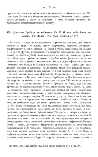 — 168 —
приняты ль или въ казнѣ остались не показано, а объявлено что въ 734
году іюня 29 дня отъ бывшаго вице-адмирала Змаевича о томъ правит,
сенату донесено, а указу не получено, о томъ о всемъ принесть въ
разсужденіе правитетьствующему сенату.
179. Донесете Бредаля въ кабтетъ Ея И. В. изъ подъ Азова, съ
галеры Св. Анны, 1737 года апрѣля 27 (')•
Съ марта мѣсяца по многократному нарочно посланныхъ, для вымѣ-
риванія въ море по новому гирлу фарватера, морскихъ офицеровъ
свидѣтельству и нынѣ явилось на банкѣ глубины воды всегда не больше
6—5 и 47а футовъ, и рапортами тѣ офицеры предъявили, что по озна-
ченной на банкѣ глубинѣ воды галерамъ въ море не точіго съ грузомъ
но и безъ груза пройти не можно, а глубже онаго фарватера нигдѣ не
имѣется и вездѣ мелко и пересыпные пески; а старый фарватеръ весьма
негоденъ, -что иногда и шлюпка становится на мель, однако для под-
линная извѣстія и апробаціи по доношенію моему отъ генералъ-фельд-
маршала Ласси велѣно и сего апрѣля 17 дня и послана была одна галера
и на ней морскіе капитаны Дефремерій, Герценбергъ и Кензи, капи-
танъ-лейтенантъ Брамсъ, лейтенанты Щербачевъ и Безобразовъ и про-
чіе морскіе служители и отъ сухопутства солдатъ 250 человѣкъ, и при-
казано имъ идти по новому гирлу и пришедъ къ банку, гдѣ глубже,
трудиться со всевозможностію чтобъ оную галеру чрезъ банкъ на море
на свободную воду провесть. И сего жъ апрѣля 22 числа означенные
капитаны, капитанъ-лейтенантъ и лейтенанты, рапортомъ имъ объявили
что они на галерѣ апрѣля 20 числа по утру на банкѣ на 6 футахъ
стали на мель и трудились какъ возможно. чтобъ ее чрезъ банкъ въ
море на свободную воду по мели протащить, токмо какъ натянулись
на 53/4 фута, то впередъ по мели подаваться ничего не стала, ибо одна
галера безъ провіанта и безъ дровъ въ водѣ грузомъ 6 футъ, а впе-
реди ихъ по банку было глубины воды 51/2 футъ, и галеру въ море не
провелп и провесть никоимъ образомъ невозможно, и сего жъ апрѣля 24
дня еще для онаго жъ вымѣриванія въ море фарватера отъ генералъ-
фельдмаршала Ласси посланы были отъ флотакапитаны Дефремерій, Герцен-
бергъ и Кензи, лейтенанты Щербачевъ и Безобразовъ съ сухопутными
полковниками, и 25 числа они рапортомъ объявили, что и по свидѣтель-
ству ихъ явилось глубины воды промежъ мелей 6, 5 и 472 Фута, а
глубина неравная, и по нѣкоторымъ мѣстамъ имѣются ямы и отъ по-
слѣдней вѣхи мели, отъ берегу 9 верстъ оная мель, и галеры провесть
(і) Моск. арх. мин. иностр. дѣл. (Дѣл. бывш. кабинета 1737 г. J& 29).
 