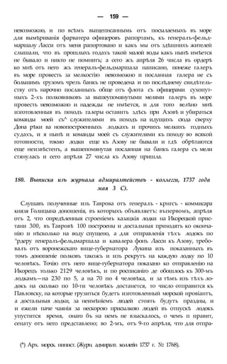 — 159 —
невозможно, и по всѣмъ выщепнсаннымь отъ посылаемыхъ въ море
для вымѣриванія фарватера офицеровъ рапортамъ, къ генералъ-фельд-
маршалу Ласси отъ меня рапортовано и какъ мы отъ здѣшнихъ жителей
слышали, что въ прошлыхъ годахъ такой малой воды какъ нынѣ имѣется
не бывало и никто не помнитъ; а сего жъ апрѣля 26 числа въ ордерѣ
ко мнѣ отъ него жъ генералъ-фельдмаршала написано, понеже галеръ
въ море провесть за мелкостію невозможно и посланная галера не съ
большимъ грузомъ чрезъ банкъ не проведена и по послѣднему свидѣтель-
ству отъ нарочно посланныхъ обще отъ флота съ офицерами сухопут-
ныхъ 2-хъ полковниковъ за вышеупомянутыми мелями галеръ въ море
провесть невозможно и надежды не нмѣется, и для того велѣно мнѣ
изготовленныя въ походъ галеры оставить здѣсь при Азовѣ и убираться
команды моей съ^ служителями въ походъ на идущихъ сюда сверху
Дона рѣки ва новопостроенныхъ лодкахъ и прочихъ мелкихъ годныхъ
судахъ, и я нынѣ и команды моей съ служителями къ походу во всякой
готовности, токмо лодки еще къ Азову не бывали и гдѣ обрѣтаются
еще неизвѣстенъ, а вышепомянутая посланная на банкъ галера съ мели
стянулась и сего апрѣля 27 числа къ Азову пришла.
180. Выписка изъ журнала адмиралтействъ - коллегги, 1737 года
мая 3 С).
Слушавъ полученные изъ Таврова отъ генералъ - крнгсъ - коммисара
князя Голицына доношенія, въ которыхъ объявляетъ: въпервомъ, апрѣля
отъ 2, что опредѣленныя строеніемъ казацкія лодки на Икорецкой прис-
тани 300, въ Тавровѣ 100 построены и достальныя приходятъ ко оконча-
нію и нѣсколько на воду спущено, а для отправленія тѣхъ лодокъ по
°рдеру генералъ-фельдмаршала и кавалера фонъ Ласси къ Азову, требо-
валъ отъ воронежскаго вице-губернатора Лукина изъ показанныхъ въ
томъ доношеніе полковъ такожъ и изъ рекрутъ на каждую лодку по 10
человѣкъ. Точію отъ него вице-губернатора показано ко отправленію на
Икорецъ только 2129 человѣкъ, и по росписаніго де обошлось къ 300-мъ
лодкамъ—на 230 по 5, а на 70 по 4 человѣка, и за тѣмъ изъ тѣхъ ло-
докъ на сколько по 10-ти человѣкъ достанется, то число отправится къ
Павловску, на которые грузиться будетъ изготовленный морской нровіантъ,
а достальныя лодки, за неимѣніемъ людей стоять будутъ праздны, и
и ежели паче чаянія за нескорою присылкою людей въ отпускѣ лодокъ
упустится время, онаго бъ на немъ не взыскалось, о чемъ п правит,
сенату отъ него представлено; во 2-мъ, отъ 9-го апрѣля, что для отпра-
(*) Арх. морск. нинист. (Журн. адмиралт. коллегін 1737 г. № 1768).
 