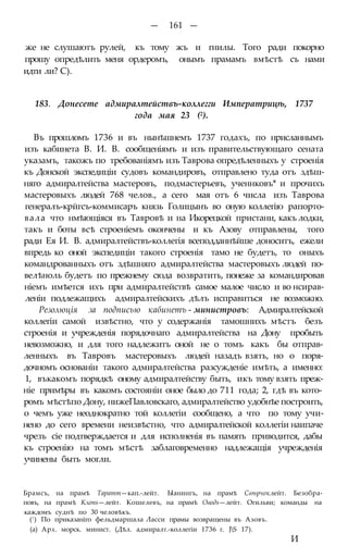 — 161 —
же не слушаютъ рулей, къ тому жъ и гнилы. Того ради покорно
прошу опредѣлить меня ордеромъ, онымъ прамамъ вмѣстѣ съ нами
идти ли? С).
183. Донесете адмиралтействъ-коллегги Императрицѣ, 1737
года мая 23 (2).
Въ прошломъ 1736 и въ нынѣшнемъ 1737 годахъ, по нрисланнымъ
изъ кабинета В. И. В. сообщеніямъ и изъ правительствующаго сената
указамъ, такожъ по требованіямъ изъ Таврова опредѣленныхъ у строенія
къ Донской экспедиціи судовъ командировъ, отправлено туда отъ здѣш-
няго адмиралтейства мастеровъ, подмастерьевъ, ученнковъ* и прочихъ
мастеровыхъ людей 768 челов., а сего мая отъ 6 числа изъ Таврова
генералъ-крйгсъ-коммисаръ князь Голицынъ во оную коллегію рапорто-
вала что нмѣющіяся въ Тавровѣ и на Икорецкой пристани, какъ лодки,
такъ и боты всѣ строеніемъ окончены и къ Азову отправлены, того
ради Ея И. В. адмиралтействъ-коллегія всеподданнѣйше доноситъ, ежели
впредь ко оной экспедиціи такого строенія тамо не будетъ, то оныхъ
командрованныхъ отъ здѣшняго адмиралтейства мастеровыхъ людей по-
велѣноль будетъ по прежнему сюда возвратить, понеже за командировав
ніемъ имѣется ихъ при адмиралтействѣ самое малое число и во нсирав-
леніи подлежащихъ адмиралтейскихъ дѣлъ исправиться не возможно.
Резолюція за подписью кабинетъ - министровъ: Адмиралтейской
коллегіи самой извѣстно, что у содержанія тамошнихъ мѣстъ безъ
строенія и учрежденія порядочнаго адмиралтейства на Дону пробыть
невозможно, и для того надлежитъ оной не о томъ какъ бы отправ-
ленныхъ въ Тавровъ мастеровыхъ людей назадъ взять, но о поря-
дочномъ основаніи такого адмиралтейства разсужденіе имѣть, а именно:
1, въкакомъ порядкѣ оному адмиралтейству быть, икъ тому взять преж-
ніе примѣры въ какомъ состояніи оное было до 711 года; 2, гдѣ въ кото-
ромъ мѣстѣпо Дону, нижеПавловскаго, адмиралтейство удобнѣе построить,
о чемъ уже неоднократно той коллегіи сообщено, а что по тому учи-
нено до сего времени неизвѣстно, что адмиралтейской коллегіи наипаче
чрезъ сіе подтверждается и для исполненія въ память приводится, дабы
къ строенію на томъ мѣстѣ заблаговременно надлежащія учрежденія
учинены быть могли.
Брамсъ, на прамѣ Таратт—кап.-лейт. Ыанингъ, на прамѣ Свѣрчоклейт. Безобра-
повъ, на прамѣ Клопs—лейт. Кошелевъ, на прамѣ Оводs—лейт. Огильви; команды на
каждомъ суднѣ по 30 человѣкъ.
(!) По приказаніго фельдмаршала Ласси прамы возвращены въ Азовъ.
(а) Арх. морск. минист. (Дѣл. адмиралт.-коллегіи 1736 г. JS 17).
И
 