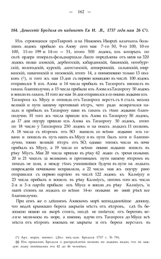 — 162 —
184. Доиесепіе Бредаля въ кабинетъ Ея И. .В., 1737 года мая 26 С1).
Изъ строющихся приТавровѣ и на Нижнемъ Икорцѣ казачьихь боль-
шихъ лодокъ прибыло къ Азову сего мая 7-го 50, 9-го 100, 10-го
100, 11-го 199 и 14-го — 51, итого 500 лодокъ, изъ которыхъ по
силѣ ордера генералъ-фельдмаршала Ласси опредѣлены отъ меня на 320
лодокъ полки азовскій, дербентскій, кабардинскій, бакинскій, нотебург-
скій, вологодскій, курскій, дагестанскій, апшеронскій, сальянскій, шир-
ванскій, навагинскій и низовскій, итого 14, а поименовано только 13 пол-
ковъ (2), и того жъ мая 13 дня съ первою командою въ числѣ 100 лодокъ
отправился $ изъ Азова и 14 числа прибылъ въ Таганрогъ ивошелъ въ
гавань благополучно, а 15 числа прибыли изъ Азова къТаганрогу 50 лодокъ
и вошли въ гавань. И того же мая 16 дня отправился я со оными лодками изъ
Таганрога къ Міусу и отошедъ отъ Таганрога верстъ съ 6 сталъ весьма
великій и пути нашему противный вѣтръ, чего ради возвратился на-
задъ и прибылъ къ Таганрогу паки въ гавань съ тѣми лодками благо-
получно. И того жъ числа пришло изъ Азова къ Таганрогу 50 лодокъ,
да 17 дня поутру пришло изъ Азова къ Таганрогу 50 лодокъ, итого
по 18 число у Танганрога 250 лодокъ и на оныхъ лодкахъ 11 полковъ.
А 18 числа съ вѣтромъ отъ SO вышелъ со всѣми лодками изъ га-
вани и пошелъ въ путь нашъ къ Міусу и въ пути былъ хотя и благопо-
лучно, токмо великій вѣтръ отъ SO, однако тогожъ числа въ ночи
прибылъ къ Міусу, а 19 числа со всѣми оными лодками вошелъ въ
рѣку Міусъ. Мая 20 числа пришло въ рѣку 62 лодки съ тремя полками.
20 и 21 чиселъ за великимъ и противнымъ пути нашему вѣтромъ въ
походъ не шли, а между тѣмъ учинившіяся будучи въ пути на лодкахъ
поврежденія починками исправляли, а 22 числа мая жъ поутру рано
отправился съ первою партіею въ числѣ 122 лодокъ къ Калміусу и
23 числа прибылъ и вошелъ въ рѣку Калміусъ, потомъ того жъ числа
2-я и 3-я партІи прибыли изъ Міуса и вошли ,въ рѣку Калміусъ, 'и
нынѣ стоимъ на лодкахъ со всѣми 14-ю полками во оной рѣкѣ все
благополучно.
При семъ же о здѣшнемъ Азовскомъ морѣ всеподданнѣйше доношу,
что иодлѣ крымскаго берега закрытія мѣстъ отъ вѣтровъ, гдѣ бъ бе-
зопасно можно на якорѣ стоять, нигдѣ не имѣется; отъ береговъ ве-
лим мели-косы въ море, а именно, идучи отъ Таганрога до Міуса всѣ
мѣста отъ вѣтровъ южныхъ не закрыты и отъ берега верстахъ въ
(*) Арх. морск. минист. (Дѣл. виц.-адм. Бредаля 1737 г. № 78).
(2) Изъ приказовъ Бредаля о распредѣленіи полковъ по лодкамъ видно, что на каж-
дую лодку помѣшалось отъ 42 до 46 человѣкъ.
 