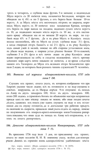 — 163 —
трехъ и четырехъ, а глубины воды футовъ 5 и меньше; а недошедъдв
Міуса верстъ съ 20 имѣется носа, называется Беглидкая, которую мы
обходили по 4, 4Ѵ2 и по 5 футамъ, а отъ берега были больше 10-ти
верстъ. А за Міусъ мѣста отъ восточныхъ вѣтровъ не закрыты, ипро-
шедъ Міусъ верстъ съ 30 имѣется коса называемая Кривая, которая
отъ берега въ море вышла на полдень; видимаго сухаго мѣста верстъ
съ 10, да подводнаго мелкаго мѣста верстъ съ 10 же, и отъ настоя-
щего кряжу обходили мы ее не меньше 20 верстъ въ море, по глу-
бинѣ воды 6У2 и 7 футовъ. Да и въ рѣки Міусъ и Калміусъ входъ
весьма неспособенъ, ибо въ Міусѣ на устьѣ глубины воды 3!/2 фута,
а когда сѣверный вѣтръ бываетъ и по 2!/2 фута, а въ рѣку Калміусъ
ходъ самый узкій й мелкій, понеже по обѣ стороны устья вышли косы,
въ убыли воды видныя, а ширина устья рѣкине больше 10-ти саженей,
глубиною 3 и 2Ѵ2 фута и всѣ почти лодки въ рѣку Калміусъ люди
водою перетаскивали на себѣ; и сходства положеніемъ мѣстъ противу
здѣшняго моря картъ почти никакого не имѣется, а во время слѣдствія
нашего отъ Таганрога до Міуса отъ великаго вѣтра безъизвѣстно про-
пали 2 лодки, на которыхъ было разныхъ чиновъ служителей 75 человѣкъ.
185. Выписка изд журнала адмиралтействъ-коллегги, 1737 года
гюня 7 (М.
Слушавъ изъ правит, сената указъ, въ которомъ изображено что при
Тавровѣ указное число лодокъ всѣ въ готовности и на воду спущены и
совсѣмъ вооружены, да съ Икорда апрѣля 9-го отпущено въ походъ
къ Азову въ двухъ эскадрахъ 100, 14-го въ двухъ эскадрахъ 100,
итого 200 лодокъ. а строеніемъ ботовъ по объявленію мастера исправиться
прежде какъ къ маю мѣсяцу никакъ не можно, ибо оные поздно зачаты
дѣлать, однакожъ изъ оныхъ уже одинъ спущенъ на воду и изъ остав-
шихся два къ спуску готовятся, да и достальные три работою придутъ
въ окончаніе въ скорости, приказали оный указъ отдать къ наряду, понеже
по полученнымъ отъ генералъ-кригсъ-коммисара князя Голицына рапор-
тамъ показано, что оныя суда въ походъ къ Азову всѣ отправлены, и о
томъ въ сенатъ рапортовать.
186. Донесете адмиралтействъ-коллегги Императрицѣ, 1737 года
гюня 7 (2).
Въ прошломъ 1736 году іюля 1 дня, по присланному изъ правит,
сената во оную коллегію В, И. В. именному указу, велѣно для осмотра
рѣкою Дономъ къ строенію вновь адмиралтейства удобнѣйшаго мѣста
Арх. морск. минист. (Журн. адмиралт.-коллегіи 1736 г. № 2659).
(2) Арх. морс, минист. (Дѣл. адмиралт. воллегіи 1736 г. № 17).
 
