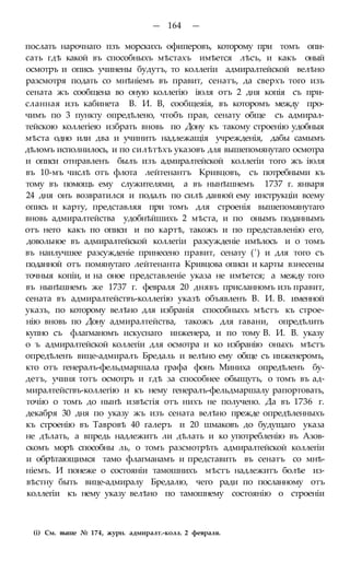 — 164 —
послать нарочнаго пзъ морскихъ офиперовъ, которому при томъ опи-
сать гдѣ какой въ способныхъ мѣстахъ имѣется лѣсъ, и какъ оный
осмотръ и опись учинены будутъ, то коллегіи адмиралтейской велѣно
разсмотря подать со мнѣніемъ въ правит, сенатъ, да сверхъ того изъ
сената жъ сообщена во оную коллегію іюля отъ 2 дня копія съ при-
сланная изъ кабинета В. И. В, сообщеяія, въ которомъ между про-
чимъ по 3 пункту опредѣлено, чтобъ прав, сенату обще съ адмирал-
тейскою коллегіею избрать вновь по Дону къ такому строенію удобныя
мѣста одно или два и учинить надлежащія учрежденія, дабы самымъ
дѣломъ исполнилось, и по силѣтѣхъ указовъ для вышепомянутаго осмотра
и описи отнравленъ былъ изъ адмиралтейской коллегіи того жъ іюля
въ 10-мъ числѣ отъ флота лейтенантъ Кривцовъ, съ потребными къ
тому въ помощь ему служителями, а въ нынѣшнемъ 1737 г. января
24 дня онъ возвратился и подалъ по силѣ данной ему инструкціи всему
опись и карту, представляя при томъ для строенія вышепомянутаго
вновь адмиралтейства удобнѣйшихъ 2 мѣста, и по онымъ поданнымъ
отъ него какъ по описи и по картѣ, такожъ и по представленію его,
довольное въ адмиралтейской коллегіи разсужденіе имѣлось и о томъ
въ наилучшее разсужденіе принесено правит, сенату (') и для того съ
поданной отъ помянутаго лейтенанта Кривцова описи и карты взнесены
точныя копіи, и на оное представленіе указа не имѣется; а между того
въ нынѣшнемъ же 1737 г. февраля 20 днявъ присланномъ изъ правит,
сената въ адмиралтействъ-коллегію указѣ объявленъ В. И. В. именной
указъ, по которому велѣно для избранія способныхъ мѣстъ къ строе-
нію вновь по Дону адмиралтейства, такожъ для гавани, опредѣлить
купно съ флагманомъ искуснаго инженера, и по тому В. И. В. указу
о ъ адмиралтейской коллегіи для осмотра и ко избранію оныхъ мѣстъ
опредѣленъ вице-адмиралъ Бредаль и велѣно ему обще съ инженеромъ,
кто отъ генералъ-фельдмаршала графа фонъ Миниха опредѣленъ бу-
детъ, учиня тотъ осмотръ и гдѣ за способнее обыщутъ, о томъ въ ад-
миралтействъ-коллегію и къ нему генералъ-фельдмаршалу рапортовать,
точію о томъ до нынѣ извѣстія отъ нихъ не получено. Да въ 1736 г.
декабря 30 дня по указу жъ изъ сената велѣно прежде опредѣленныхъ
къ строенію въ Тавровѣ 40 галеръ и 20 шмаковъ до будущаго указа
не дѣлать, а впредь надлежитъ ли дѣлать и ко употребленію въ Азов-
скомъ морѣ способны ль, о томъ разсмотрѣть адмиралтейской коллегіи
и обрѣтающимся тамо флагманамъ и представить въ сенатъ со мнѣ-
ніемъ. И понеже о состояніи тамошнихъ мѣстъ надлежитъ болѣе из-
вѣстну быть вице-адмиралу Бредалю, чего ради по посланному отъ
коллегіи къ нему указу велѣно по тамошнему состоянію о строеніи
(і) См. выше № 174, журн. адмиралт.-колл. 2 февраля.
 
