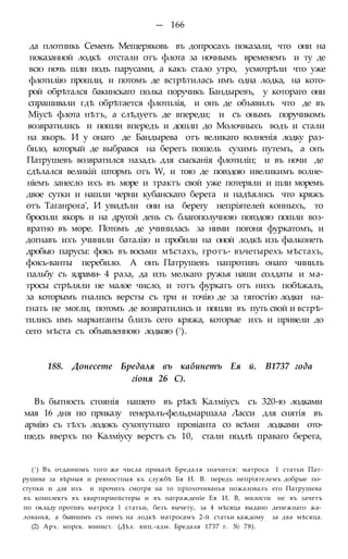 — 166
да плотникь Семенъ Мещеряковь въ допросахъ показали, что они на
показанной лодкѣ отстали отъ флота за ночнымъ временемъ и ту де
всю ночь шли подъ парусами, а какъ стало утро, усмотрѣли что уже
флотилію прошли, и потомъ де встрѣтилась имъ одна лодка, на кото-
рой обрѣтался бакинскаго полка поручикъ Бандыревъ, у котораго они
спрашивали гдѣ обрѣтается флотплія, и онъ де объявилъ что де въ
Міусѣ флота нѣтъ, а слѣдуетъ де впереди; и съ онымъ поручикомъ
возвратились и пошли впередъ и дошлп до Молочныхъ водъ и стали
на якорь. И у онаго де Бандырева отъ великаго волненія лодку раз-
било, который де выбрався на берегъ пошель сухимъ путемъ, а онъ
Патрушевъ возвратился назадъ для сысканія флотиліп; и въ ночи де
сдѣлался великій штормъ отъ W, и тою де погодою ивеликимъ волне-
ніемъ занесло ихъ въ море и трактъ свой уже потеряли и шли моремъ
двое сутки и нашли черни кубанскаго берега и надѣялнсь что кряжъ
отъ Таганрога', И увидѣли они на берегу непріятелей конныхъ, то
бросили якорь и на другой день съ благополучною погодою пошли воз-
вратно въ море. Потомъ де учинилась за ними погоня фуркатомъ, и
догнавъ ихъ учинили баталію и пробили на оной лодкѣ изъ фалконеть
дробью парусы: фокъ въ восьми мѣстахъ, гротъ- въчетырехъ мѣстахъ,
фокъ-ванты перебило. А онъ Патрушевъ напротивъ онаго чинилъ
пальбу съ ядрами- 4 раза, да изъ мелкаго ружья наши солдаты и ма-
тросы стрѣляли не малое число, и тотъ фуркатъ отъ нихъ побѣжалъ,
за которымъ гнались версты съ три и точію де за тягостію лодки на-
гнать не могли, потомъ де возвратились и пошли въ путь свой и встрѣ-
тились имъ маркитанты близъ сего кряжа, которые ихъ и привели до
сего мѣста съ объявленною лодкою (!).
188. Донесете Бредаля въ кабинетъ Ея й. В1737 года
гіоня 26 С).
Въ бытность стоянія нашего въ рѣкѣ Калміусъ съ 320-ю лодками
мая 16 дня по приказу генералъ-фельдмаршала Ласси для снятія въ
армію съ тѣхъ лодокъ сухопутнаго провіанта со всѣми лодками ото-
шедъ вверхъ по Калміусу верстъ съ 10, стали подлѣ праваго берега,
(! ) Въ отданномъ того же числа приказѣ Бредаля значится: матроса 1 статьи Пат-
рушева за вѣрныя и ревностныя къ службѣ Бя И. В. передъ непріятелемъ добрые по-
ступки и для ихъ и прочихъ смотря на то пріохочиванья пожаловалъ его Патрушева
въ комплектъ въ квартирмейстеры и въ награжденіе Ея И. В, милости не въ зачетъ
по окладу противъ матроса 1 статьи, безъ вычету, за 4 мѣсяца выдано денежнаго жа-
лованья, а бывпшмъ съ нимъ на лодкѣ матросамъ 2-й статьи каждому за два мѣсяца.
(2) Арх. морск. минист. (Дѣл. виц.-адм. Бредаля 1737 г. № 78).
 