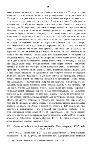 — 168 —
ночи стоядъ на якорѣ, а отъ того мѣста отошедъ съ 35 верстъ паки
началась коса и вышла въ море между полуднемъ же и западомъ съ
55 верстъ, которой также какъ и Висаріоновой на картѣ не положено,
а я шелъ поддѣ оной сего жъ мѣсяца 7 числа въ день Св. Ѳедота и
назвалъ ее коса Ѳедотова, однако того дня ее не обошелъ и недошедъ
до конца, въ 30 верстахъ, для ночи на якорѣ ночевали, а прошель оную
Ѳедотову косу уже 8 числа и обошедъ увидѣлъ къ полуночи великій
заливъ и берегу въ немъ невидно, а къ западу видна земля, для чего
я пошелъ къ видимой той землѣ и послалъ отъ себя на шлюпкѣ и на
лодкѣ для обысканія въ заливѣ рѣки, а самъ съ флотиліею пришедъ
къ западу къ видимой землѣ въ верстѣ отъ берега сталъ на якорь;
отъ Ѳедотовой косы тогда былъ въ верстахъ въ 28, и того жъ числа
тѣми посланными обысканъ сей проливъ, отъ насъ гдѣ я стоялъ въ
верстахъ въ 20, въ который я 9 числа со всѣми съ 323 лодками и съ
однимъ бот(|мъ вошелъ и нынѣ стою все благополучно. А во время жъ
слѣдствія моего, когда стоялъ на якорѣ въ тихое время со всѣми лод-
ками, для варенія служителямъ пищи приставалъ къ берегу, а пошедъ
отъ Бердннскаго озера всегда впереди меня подлѣ берега слѣдовали
шлюпки и лодки для осмотра мелей и сысканія рѣкъ, только кромѣ сей
проливы, въ которой нынѣ стоимъ, рѣкъ глубиною нашихъ лодокъ ходу
и проливовъ удобныхъ къ безопасному отъ вѣтровъ стоянію не сыскано,
да и отъ самаго Таганрога и до сего мѣста къ безопасному стоянію
судовъ гавани нигдѣ не имѣется, понеже всѣ прошедшія мною мѣста
отъ западныхъ и полуденныхъ вѣтровъ не закрыты, а въ рѣки, въ кои
входилъ, какъ выше показано, ходъ весьма мелокъ. А сія пролива гдѣ
мы нынѣ стоимъ для такихъ судовъ, какія нынѣ при насъ, хороша и
то только подлѣ праваго берега, а для глубоководныхъ за мелкостію
неспособна, и называется сія пролива Геничи, и здѣсь въ проливѣ Гени-
чи по ордеру генералъ-фельдмаршала для переправы коннаго войска и
пѣхоты на другую сторону, на устьяхъ сей проливы отъ берега до бе-
рега на 45 лодкахъ сдѣланъ мостъ, и въ бытность стоянія нашего здѣсь
прибыло къ намъ изъ Азова 5 болыпихъ ботовъ и 170 лодокъ съ про-
віантомъ и артиллеріею, и въ провіантѣ мы нужды не имѣемь, а че-
резъ сдѣланный мостъ армія В. И. В. перебралась и по силѣ даннаго
мнѣ отъ генералъ-фельдмаршала ордера показано мнѣсъ 227-ю лодками
немедленно слѣдовать, и какъ вѣрный В. И. В. рабъ поступать съ
моею ревностію сколько возможно буду.
189. Донесете адмиралтействз-коллеііи Императрщѣ, 1737 года
гюля 1 (').
Іюня отъ 23 числа сего 1737 года по состоявшейся за подписаніемъ
собственной В. И. В. руки, на поданное изъ адмиралтейской коллегіи
(') Арх. морсв. минист. (Дѣд. адмирал.-коллегіи 1736 г. №17).
 