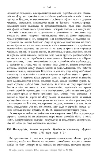 — 169 —
доношеніе резолюціи, адмиралтействъ-коллегія одредѣлили: для обыска-
нія по Дону къ строенію адмиралтейства удобнаго мѣста, вмѣсто вице-
адмирала Бредаля, за недовольствомъ свободныхъ флагмановъ и другихъ
членовъ, опредѣлить имѣющагося нынѣ въ Тавровѣ генералъ-кригсъ-
коммисара князя Голицына съ преждепосланнымъ ради того осмотра
отъ флота лейтенантомъ Кривцовымъ, который отсюда для наилучшаго
тѣхъ мѣстъ показанія съ геодезистомъ и ученикомъ на почтовыхъ под-
водахъ въ самой скорости отправляется, взявъ съ собою подлежащее
число служителей и изъ мастеровъ или подмастерьевъ и рядовыхъ ма-
стеровыхъ же людей, ѣхать по Дону на судахъ до показанныхъ по описи
онаго Кривцова мѣстъ немедленно и имѣть всевозможное съ крайнимъ
прилежаніемъ стараніе, не явится ль къ тому и кромѣ тѣхъ—другихъ
удобныхъ мѣстъ, и ежели явятся, тѣ обстоятельно съположеніемъ мѣстъ
и глубины воды описать, ежели же паче чаянія другихъ удобныхъ мѣстъ
не сыщется, то, по прибытіи къ показаннымъ обысканнымъ отъ Крив-
цова мѣстамъ, точно положеніемъ мѣстъ и удобностейи глубинуводы,
а особливо то мѣсто, что по теченію рѣки Дона въ правой сторонѣна
острову, который между рѣками Дономъ и сухимъ Донцомъ, гдѣ нмѣется
казачья станица, называемая Кочетовъ, и учинить тому мѣсту особливую
ландкарту съ показаніемъ длины и ширины и глубины воды и прочихъ
удобностей и притомъ какія строенія хотя на первый случай къ начатію
того адмиралтейства (чтобъ возможно было, ежели новелѣно будетъ су-
довое строеніе имѣть) быть подлежитъ и отколь къ тому строенію по
близости лѣса заготовлять, а по заготовленіи подлежащія на первый
случай строёнія производить тѣми мастеровыми, дабы нынѣшнее удоб-
ное лѣтнее время не могло произойти безъ начатія того строенія, а
понеже о строеніи впредь по Дону судовъ и коликого числа и какими
пропорціями коллегія точнаго указа не имѣетъи за тѣмъ разсмотрѣнія
о имѣющихся въ Тавровѣ, мастеровыхъ людяхъ, сколько ихъ тамо оста-
вить, опредѣленія учинить не можетъ, чего ради о строеніп впредь су-
довъ всеподаннѣйше просить В. И. В. высокоповелительнаго указа.
Резолюция за подписью кабинетъ министровъ, гюля 6: Какіясуда впредь
строить, которыя бы на Азовскомъ морѣ могли способны быть, о томъ
имѣть адмиралтейской коллегіи разсужденіе и представить своемнѣніе,
ибо сіе дѣло до оной собственно касается.
190. Инструкція, данная вице-адм. Бредалемв капитану Дефри-
мерщ 1737 года гюля 5 (').
Въ ирнсланномъ ко мнѣ отъ генералъ-фельдмаршала Ласси ордерѣ
написано, чтобъ изъ Гениче съ первымъ способнымъ вѣтромъ имѣю-
щуюся на боту мортиру и на лодкахъ ея аммуницію, покудова непрія-
(*) Арх. морск. минист. (Дѣл. виц.-адм. Бредаля 1737 г. № 78).
 