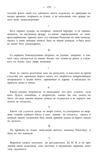 — 170 —
тельскій флотъ нынѣ отъ здѣшнихъ мѣстъ отдалился, не пропущая ни
малаго времени, отправить въ Азовъ, и во исполненіе того ордера чи-
нить вамъ нижеслѣдующее:
1.
Ботъ перваго нумера, на которомъ имѣется мортира и ея принад-
лежности , по посланному ордеру, со всѣми определенными на немъ
артиллерійскими, принять вамъ отъ мичмана Рыкунова въ свою команду,
такожъ и оный мичманъ имѣетъ быть въ вашей командѣ, и быть вамъ
на ономъ боту командиромъ.
2.
Съ первымъ благополучнымъ вѣтромъ, не упущая напрасно и еди-
наго часа, вытянуться съ онымъ ботомъ изъ залива на рейдъ и слѣдо-
вать въ Азовъ, какъ скоро возможно.
3 .
Идти въ такомъ разстояніи какъ вы разсудпте, и какъ вамъ во время
слѣдствія отъ крымскаго берега имѣть отъ непріятеля наикрѣпчайшую
осторожность и пушки имѣть заряженныя съ ядрами и наблюдать не-
пріятеля денно и ночно.
4.
Ежели увидите непріятеля, то немедленно отъ него уходить, куда
вамъ будетъ способнѣе, а непріятелю, каковъ бы онъ силенъ ни
былъ, ни подъ какимъ видомъ отнюдь не отдаваться и въ корысть ему
ничего не оставлять.
5.
Ежели гдѣ случится нужда на якорѣ стоять, то усматривать къ якор-
ному стоянію удобнаго мѣста и какъ самому не съѣзжать, такожъ и
командѣ вашей служителей безъ самой крайней нужды на берегъ никого
не пускать,
6.
По прибытіи въ Азовъ немедленно явиться капитану Росселіусу и
быть въ его командѣ.
7.
Вирочемь имѣете поступать по регламентамъ Ея И. В. и по при-
лежной своей должности, какъ честному и неусыпному морскому капи-
тану надлежитъ.
 