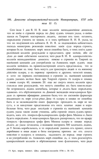 — 171 —
191. Донесете адмиралтействд-коллегіи Императрщѣ, 1737 года
тля 11 (').
Сего іюля 1 дня В. И. В. оная коллегія всеподданнѣйше доносили,
что не имѣя о строеніи впредь по Дону судовъ точнаго указа, о имѣю-
щихся въ Тавровѣ мастеровыхъ людяхъ, сколько ихъ тамъ оставить,
опредѣленія учинить не можно, и о томъ требовано В. И. В. указа, на
что по полученной изъ кабинета В. И. В. за подписаніемъ кабинетныхъ
господъ министровъ резолюціи повелѣно: какія суда впредь строить,
которыя бъ на Азовскомъ морѣ могли способны быть, о томъ иміть адми-
ралтейской коллегіи разсужденіе и представить срое мнѣніе, ибо сіе
дѣло до оной собственно касается; чего ради В. И. В. адмиралтействъ-
коллегія всеподданнѣйше доносить: понеже о строеніи въ Тавровѣ къ
нынѣшней кампаніи для употребленія на Азовскомъ морѣ судовъ оная
коллегія мнѣніемъ въ правительствующій сенатъ: представляла, что за
способнѣйшее къ тому быть могутъ для транспорта людей и къ военному
дѣйствію галеры, а къ перевозу провіанта и другимъ тягостей шмаки,
и хотя по первымъ состоявшимся о строеніи къ нынѣшней кампаніи
судовъ указамъ велѣно было при Тавровѣ строить тѣ галеры и шмаки,
а имеяо галеръ 40, шмаковъ 20. еще же сверхъ оныхъ коллегія пред-
ставляла свое разсужденіе, что могутъ способны жъ быть тамо въ подо-
біе островскихъ лодокъ кончебасы, которые и дѣлать было опредѣлено,
однакожъ отъ обрѣтающагося въ Донской экспедиціи вице-адмирала Бре-
даля съ прочими офицерами донесено было, что по состоянію фарватера
впадающаго въ море устья рѣки Дона тѣ галеры и шмаки не способны
быть и за мелководностію онаго фарватера проходить въ море не мо-
гутъ, а за наилучшее представлены отъ нихъ казачьи лодки и кора-
бельные боты, чего ради послѣдніе о строеніи къ нынѣшней кампаніи
судовъ указы такою силою учинены, дабы строеніе оныхъ судовъ произ-
водить, какъ отъ генералъ-фельдмаршаловъ графа фонъ Миниха и Ласси
будетъ опредѣлено. А вице-адмиралъ Бредаль рапортовалъ, что по ордеру
генералъ - фельмаршала графа фонъ Миниха галеры и шмаки впредь
дѣлать до указа оставлены, а положено построить 500 казачьихъ лодокъ,
да 9 ботовъ корабельныхъ, и то опредѣленіе указомъ отъ правит, сената
апробовано и оныя лодки и боты построены; притомъ же отъ сената
повелѣно о галерахъ и шмакахъ, надлежитъ ли впредь оные строить
и ко употребленію въ Азовскомъ морѣ способны ль, о томъ разсмотрѣть
адмиралтейской коллегіи и обрѣтающимся тамо флагманамъ, чего ради
(1) Арх. морск. минист. (Дѣл. адмиралт.-коллегіи 1736 г. № 17).
 