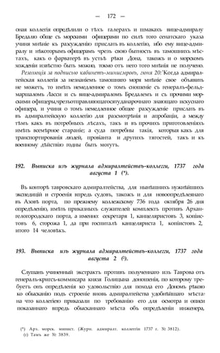 — 172 —
оная коллегія опредѣлили о тѣхъ галерахъ и шмакахъ вице-адмиралу
Бредалю обще съ морскими офицерами по силѣ того сенатскаго указа
учиня мнѣніе къ разсужденію прислать въ коллегію, ибо ему вице-адми-
ралу и нѣкоторымъ офицерамъ чрезъ свою бытность въ тамошнихъ мѣс-
тахъ, какъ о фарватерѣ въ устьѣ рѣки Дона, такожъ и о морскомъ
хожденіи извѣстно быть можно, токмо отъ него того мнѣнія не получено.
Резолюція за подписью кабинетъ-минисмровъ, гюня 20:'Когда адмирал-
тейская коллегія за незнаніемъ тамошняго моря мнѣніе свое объявить
не можетъ, то имѣть немедленное о томъ сношеніе съ генералъ-фельд-
маршаломъ Ласси и съ вице-адмираломъ Бредалемъ и съ прочими мор-
скими офицеры,чрезъотправляющагосятуданарочнаго знающаго искуснаго
офицера, и учиня о томъ немедленное общее разсужденіе прислать въ
въ адмиралтейскую коллегію для разсмотрѣнія и апробаціи, а между
тѣмъ какъ въ потребныхъ лѣсахъ, такъ и въ прочихъ приготовленіяхъ
имѣть всемѣрное стараніе; а суда потребны такія, которыя какъ для
транспортированія людей, провіанта и другихъ тягостей, такъ и къ
военному дѣйствію годны быть могутъ.
192. Выписка изъ журнала адмиралтействъ-коллегги, 1737 года
августа 1 (*).
Въ конторѣ тавровскаго адмиралтейства, для нынѣшнихъ нужнѣйшихъ
экспедицій и строенія впредь судовъ, такожъ и для новоопредѣлеянаго
въ Азовѣ порта, по прежнему коллежскому 736 года октября 26 дня
опредѣленію, имѣть приказныхъ служителей комплектъ противъ Архан-
гелогородскаго порта, а именно: секретаря 1, канцеляристовъ 3, копіис-
товъ 6, сторожа 1, да при госпиталѣ канцеляриста 1, копіистовъ 2,
итого 14 человѣкъ.
193. Выписка изъ журнала адмиралтействъ-коллегги, 1737 года
августа 2 (2).
Слушанъ учиненный экстрактъ противъ полученнаго изъ Таврова отъ
генералъ-кригсъ-коммисара князя Голицына доношенія, по которому тре-
буетъ онъ опредѣленія ко удовольствію для похода его Дономъ рѣкою
ко обысканію подъ строеніе вновь адмиралтейства удобнѣйшаго мѣста?
на что коллегіею приказали по требованію его для осмотра и описи
показаннаго впредь обысканнаго мѣста объ опредѣленіи инженера,
(*) Арх. морск. минист. (Журн. адмиралт. коллеггіи 1737 г. № 3812).
(г) Тамъ же № 3839.
 