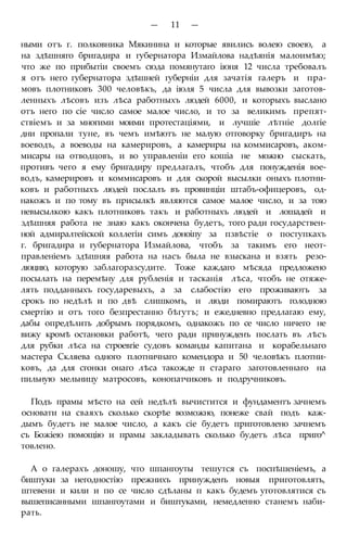 — 11 —
ными отъ г. полковника Мякинина и которые явились волею своею, а
на здѣшняго бригадира и губернатора Измайлова надѣянія малоимѣю;
что же по прибытіи своемъ сюда помянутаго іюня 12 числа требовалъ
я отъ него губернатора здѣшней губерніи для зачатія галеръ и пра-
мовъ плотниковъ 300 человѣкъ, да іюля 5 числа для вывозки заготов-
ленныхъ лѣсовъ изъ лѣса работныхъ людей 6000, и которыхъ выслано
отъ него по сіе число самое малое число, и то за великимъ препят-
ствіемъ и за многими моими протестаціями, и лучшіе лѣтніе долгіе
дни пропали туне, въ чемъ имѣютъ не малую отговорку бригадиръ на
воеводъ, а воеводы на камерировъ, а камериры на коммисаровъ, аком-
мисары на отводцовъ, и во управленіи его кошіа не можно сыскать,
противъ чего я ему бригадиру предлагалъ, чтобъ для понужденія вое-
водъ, камерировъ и коммисаровъ и для скорой высылки оныхъ плотни-
ковъ и работныхъ людей послалъ въ провинціи штабъ-офицеровъ, од-
накожъ и по тому въ присылкѣ являются самое малое число, и за тою
невысылкою какъ плотниковъ такъ и работныхъ людей и лошадей и
здѣшняя работа не знаю какъ окончена будетъ, того ради государствен-
ной адмиралтейской коллегіи симъ доноіпу за пзвѣстіе о поступкахъ
г. бригадира и губернатора Измайлова, чтобъ за такимъ его неот-
правленіемъ здѣшняя работа на насъ была не взыскана и взять резо-
люцию, которую заблагоразсудите. Тоже каждаго мѣсяда предложено
посылать на перемѣну для рубленія и тасканія лѣса, чтобъ не отяже-
лять подданныхъ государевыхъ, а за слабостію его проживаютъ за
срокъ по недѣлѣ и по двѣ слишкомъ, и люди помираютъ голодною
смертію и отъ того безпрестанно бѣгутъ; и ежедневно предлагаю ему,
дабы опредѣлить добрымъ порядкомъ, однакожъ по се число ничего не
вижу кромѣ остановки работѣ, чего ради принужденъ послать въ лѣсъ
для рубки лѣса на строевгіе судовъ команды капитана и корабельнаго
мастера Скляева одного плотничнаго комендора и 50 человѣкъ плотни-
ковъ, да для сгонки онаго лѣса такожде п стараго заготовленнаго на
пильную мельницу матросовъ, конопатчиковъ и подручниковъ.
Подъ прамы мѣсто на сей недѣлѣ вычистится и фундаментъ зачнемъ
основати на сваяхъ сколько скорѣе возможно, понеже свай подъ каж-
дымъ будетъ не малое число, а какъ сіе будетъ приготовлено зачнемъ
съ Божіею помощію и прамы закладывать сколько будетъ лѣса приго^
товлено.
А о галерахъ доношу, что шпангоуты тешутся съ поспѣшеніемъ, а
биштуки за негодностію прежнихъ принужденъ новыя приготовлять,
штевени и кили и по се число сдѣланы п какъ будемъ уготовлятися съ
вышеписанными шпангоутами и биштуками, немедленно станемъ наби-
рать.
 
