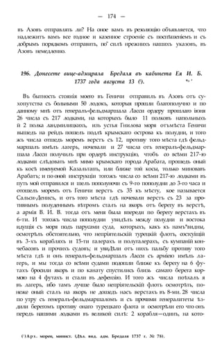 — 174 —
въ Азовъ отправлять ли? На оное вамъ въ резолюцію объявляется, что
надлежитъ вамъ все годное и казенное строеніе съ поспѣшеніемъ и съ
добрымъ порядкомъ отправить, по" силѣ нрежнихъ нашихъ указовъ, въ
Азовъ немедленно.
196. Донесете вице-адмцрала Бредаля въ кабинета Ея И. Б.
1737 года августа 13 (!). *л '
Въ бытность стоянія моего въ Геничи отправилъ въ Азовъ отъ су-
хопутства съ больными 50 лодокъ, которыя прошли благополучно и по
данному мнѣ отъ генералъ-фельдмаршала Ласси ордеру прошлаго іюня
26 числа съ 217 лодками, на которыхъ было 11 полковъ напольныхъ
й 2 полка ландмилицкихъ, изъ устья Гнилова моря отъмѣста Геничи
вышедъ на рейдъ пошелъ подлѣ крымскаго острова къ полудни, и того
жъ числа отшедъ моремъ верстъ съ 12, противу того мѣста гдѣ фельд-
маршалъ имѣлъ лагерь, ночевали и 27 числа отъ генералъ-фельдмар-
шала Ласси получилъ при ордерѣ инструкцію, чтобъ со всѣми 217-ю
лодками слѣдовать мнѣ мимо крымскаго города Арабата, прошедъ оный
къ косѣ именуемой Казальтапъ, или ближе той косы, только миновавъ
Арабатъ; и по оной инструкціи тогожъ числа со всѣми 217-ю лодками въ
путь мой отправился и шелъ пополуночи съ 9-го пополудни до 3-го часа и
отошелъ моремъ отъ Геничи верстъ съ 35 къ мѣсту, кое называется
Сальси-Денисъ, и отъ того мѣста гдѣ ночевали верстъ съ 23 за про-
тивнымъ полуденнымъ вѣтромъ сталъ на якорь отъ берегу въ верстѣ,
а армія В. И. В. тогда отъ меня была впереди по берегу верстахъ въ
6-ти. И тогожъ числа пополудни увидѣлъ между полудни и востока
идущія съ моря подъ парусами суда, которыхъ, какъ къ намъ*видны,
осмотрѣлъ обстоятельно, что непріятельскій турецкій флотъ, состсуіщій
въ 3-хъ корабляхъ и 15-ти галерахъ и полугалерахъ, съ кумпаній кон-
чебасовъ и прочихъ судовъ; и увиДѣли отъ нихъ пальбу противу того
мѣста гдѣ и онъ генералъ-фельдмаршалъ Ласси съ арміею имѣлъ ла-
герь, и мы тогда со всѣми судами подошли ближе къ берегу на 6 фу-
тахъ бросили якорь и по канату спустились близь самаго берега кор-
мою на 4 футахъ и стали въ дефензію. И того жъ числа поѣхалъ я
въ лагерь, ибо тамъ лучше было непріятельскій флотъ осмотрѣть, по-
неже оный сталъ на якорь не дошедъ насъ верстахъ въ 8-ми. 28 числа
по утру съ генералъ-фельдмаршаломъ и съ прочими генералитеты ѣз-
дили берегомъ противу онаго турецкаго флота и осмотрѣли его что онъ
передъ нашими лодками въ великой силѣ: 2 корабля—одинъ, на кото-
(! )Арх. морен, минист. (Дѣл. вид. адм. Бредаля 1737 г. № 78).
 