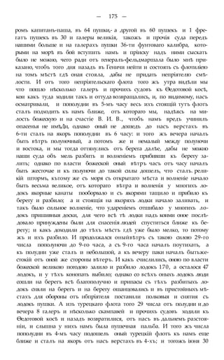 — 175 —
ромъ капитанъ-паша, въ 64 пушки,- а другой въ 60 пушекъ и 1 фре-
гатъ пушекъ въ 30 и галеры великія, такожъ и прочія суда передъ
нашими больше и на галерахъ пушки 36-ти фунтоваго калибра, кото-
рыми на морѣ въ бой вступить намъ и пріиску надъ ними сыскать
было не можно, чего ради отъ генералъ-фельдмаршала было мнѣ при-
казано, чтобъ того дня назадъ въ Геничи нейти и состоять съ флотиліею
на томъ мѣстѣ гдѣ оная стояла, дабы не придать непріятелю смѣ-
лости. И отъ того непріятельскаго флота того жъ утра видѣли мы
что пошло нѣсколько галеръ и прочихъ судовъ къ Ѳедотовой косѣ,
кои какъ туда ходили такъ и оттуда возвращались, и, по видимому, насъ
осматривали, и пополудни въ 5-мъ часу весь ихъ стоящій тутъ флотъ
сталъ подходить къ намъ ближе, отъ котораго мы, надѣясь на ми-
лость божескую и на счастіе В. И. В., чтобъ намъ вредъ учинилъ
опасенья не имѣДи, однако оный не дошедъ до насъ верстахъ въ
6-ти сталъ на якорь пополудни въ 6 часу: и того жъ вечера началъ
быть вѣтръ полуночный, а потомъ же и немалый между полуночи
и востока, и мы тогда оттянулись отъ берега далѣе, дабы не можно
наши суда объ мель разбить и волненіемъ прибивши къ берегу за-
лить; однако по власти божеской оный вѣтръ часъ отъ часу началъ
быть жесточае и къ полуночи до такой силы дошелъ, что сталъ. рели-
кій штормъ, кътому же съ моря съ открытаго мѣста и волненіе начало
быть весьма великое, отъ котораго вѣтра и волненія у многихъ ло-
докъ якорные канаты пооборвало и съ якорями тащило и прибило къ
берегу и разбило; а и стоящія на якоряхъ лодки начало заливать, и
такъ было сильное волненіе, что удареніемъ отшибало у многихъ ло-
докъ пришивныя доски, для чего всѣ тѣ лодки надъ коими оное послѣ-
довало принуждены были для снасенія людей спуститься ближе къ бе-
регу; и какъ доходили до тѣхъ мѣстъ гдѣ уже было мелко, то потому
жъ и ихъ разбило. И продолжался оныйвѣтръ съ такою силою 29-го
числа пополуночи до 9-го часа, а съ 9-го часа началъ поутихать, а
къ полудни уже сталъ и небольшой, а къ вечеру паки началъ бытьже-
стокій отъ оной же стороны вѣтеръ. И какъ счислились, оною по власти
божеской великою погодою залило и разбило лодокъ 170, а осталося 47
лодокъ, и у тѣхъ конопать выбило; однако со всѣхъ оныхъ лодокъ люди
сошли на берегъ всѣ благополучно и припасы съ тѣхъ разбитыхъ ло-
докъ сняли на берегъ и на берегу ошанцовались и въ пристойныхъ мѣ-
стахъ для обороны отъ нбпріятеля поставили полковыя и снятия съ
лодокъ пушки. А изъ турецкаго флота того 29 числа отъ полудни и до
вечера 8 галеръ и нѣсколько скампавей и прочихъ судовъ ходили къ
Ѳедотовой косѣ и назадъ возвратилися, отъ насъ въ дальнемъ разстоя-
ніи, и слышна у нихъ намъ была пушечная пальба. И того жъ числа
пополудни въ 4-мъ часу подошелъ оный турецкій флотъ къ намъ еще
ближе и сталъ на якорь отъ насъ верстахъ въ 4-хъ; и тогожъ іюня 30
 
