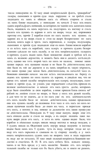 — 176 —
числа пополуночи въ 12 часу оный непріятельскій флотъ, трикорабля^
галеры, скампавеи и прочія суда подъ парусами и на греблѣ стали
подходить къ намъ и обошли насъ съ обѣихъ сторонъ и стали
къ намъ ближе подходить, а пополудни въ началѣ 2 часа изъ оныхъ
одинъ корабль,флагъ имѣющій, на которомъ по чаянію ихъ капитанъ-паша
былъ, подошелъ къ намъ верстахъ въ полуторахъ къ востоку и сталъ
палить изъ пушекъ съ ядрами и легъ на якорь; тогда же, поровнявся
протпву его, прочіе 2 корабля стали по насъ палить изъ пушекъ съ
ядрами жъ и на якорь стали и стоя на якорѣ безпрестанно по насъ
палили, коихъ ядра и чрезъ насъ переносило, а галеры, полугалеры,
скампавеи и прочія суда подходили еще къ намъ ближе нежели корабли
и со всѣхъ какъ съ кораблей, такъ галеръ и прочихъ судовъ безпре-
станною сдѣлали по насъ пальбу, и на ихъ непріятельскихъ галерахъ
и прочихъ судахъ видно намъ было множество людей и гребли всѣ къ
намъ съ великою дерзостію, и можетъ быть они и десантъ хотѣлисдѣ-
лать; однако мы тотъ второй часъ по нихъ не палили, понеже наши
пушки передъ ихъ пушками малыя и не были бъ дѣйствптельны; какъ
они были въ той же дерзости и къ намъ погребли въ такую мѣрность,
что наши пушки уже могли быть дѣйствптельны, въ началѣЗ часа съ
божескою помощію начали мы изо всѣхъ поставленныхъ на берегу съ
лодокъ изъ пушекъ по нихъ палить съ ядрами, и увидѣли мы, что во
время отъ нашей пальбы непріятельскія ихъ галеры, полугалеры, скам-
павеи и прочія суда, не узнавъ уже порядочнаго слѣдствія, пришли въ
великое замѣшательство и начали отъ насъ гресть далѣе, которымъ
куда было способнѣе за свои корабли, а иные пришли близь своихъ ко*
раблей въ лпніюи стали на якорь, и была у нихъ изъ ружей пальба,
а для чего то не знаемъ, да и по насъ уже въ ихъ замѣшательствѣ
отъ нихъ пальба была не весьма действительна, однако продолжали
они изъ пушекъ пальбу до половины 4-го часа и отъ насъ по нихъ ве-
ликая пушечная пальба была до онаго жъ часа, и перестали прежде
отъ нихъ, а потомъ и мы, понеже за дальностію ихъ наши пушки уже
не дѣйствительны. Пополудни въ 9 часу оные вынувъ якори еще отъ
насъ отошли далѣе и стали на якорь, а въ самую полночь паки вы-
нувъ якори ушли отъ насъ, и хотя въ ночь однако видно было, что
корабли и нѣсколько галеръ пошли между востока и между полудни, а
5 судовъ пошли къ Ѳедотовой косѣ; поутру между полуночи и востока
видны были намъ ихъ 5 судовъ чуть въ виду, которыя тогда же щъ
виду отъ насъ скрылись и слышали въ ту сторону пальбу, а у насъ
оныхъ непріятельскихъ судовъ какъ на якоряхъ такъ и подъ парусами
въ виду же не осталось. И тако оный сильный непріятель божескою ми-
лостію и счастіемъ В. И. В. отъ насъ отбить безъ всякаго поиску,
чаемъ и не безъ вреда; а у насъ милостію Божіею отъ ихъ непрія-
тельской пальбы не только кто бъ былъ убитъ, но и никто не раненъ.
 