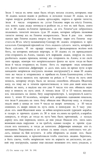 — 177 —
i
Іюля 1 числа въ ночи паки былъ вѣтръ весьма спленъ, которымъ еще
16 лодокъ залило водою и разбило, и осталося только 31 лодка, на ко-
торыя погрузя разбитыхъ лодокъ артиллерію, порохъ и прочія тягости,
іюля 4 числа отправилъ въ устье Гнилова моря цъ мѣсту Геничи,
пзъ коихъ одна лодка потонула и разбило ее, а что въ ней было, снято
все и 30 лодокъ въ Геничи проводилъ, да отъ Генича^для забраніяжъ
полковыхъ тягостей послалъ туда 33 лодки, которыя забравъ полковыя
тягости потому жъ въ Геничи возвратились. 'Іюля 4 дня пзъ имѣю-
щихся при Геничи лодокъ вверхъ по Гнилому морю отъ Геничи вер-
стахъ въ 40 къ мѣсту называемому Сангару 66 лодокъ отправилъ и при-
казалъвъ Сангарской проливѣ на тѣхъ лодкахъ сдѣлать мостъ, который п
былъ сдѣланъ. И по ордеру генералъ - фельдмаршала велѣно мнѣ
ботъ, на которомъ имѣлася мортира, и 10 лодокъ съ ея принадлежно-
стію отправить въ Азовъ, такожъ всѣ порожнія лодки, погрузя въ нихъ
разбитыхъ лодокъ припасы, потому жъ отправить въ Азовъ; и по силѣ
того ордера, осмотря что непріятельскаго флота на нути тогда не было
іюля 6 числа отправилъ въ Азовъ ботъ съ мортирою подъ командою
отъ флота капитана Дефремери и далъ имъ какъ во время пути и при
нападеніи непріятеля поступать полныя инструкціи(1); и оныя 10 лодокъ
того же числа и отправились и прибыли въ Азовъ благополучно, а ботъ
того же числа вышелъ изъ пролива на рейдъ и 7 числа въ путь свой
пошелъ, которому вѣтръ былъ не весьма способенъ обходить Ѳедотову
косу, къ тому же и теченія препятствовало; и того дня оной косы онъ
обойти не могъ, а видѣли мы его уже 9 числа что онъ обошелъ оную
косу и пошелъ въ путь свой. А тогожъ іюля 12 и 13 чиселъ явились
изъ посланныхъ на ономъ боту квартирмейстеръ 1, матросовъ 8, каютъ-
юнга 1, итого 10 человѣкъ, которые всѣ допросомъ одинаково показали,
что іюля 9 дня,какъ на томъ боту обошли они Ѳедотову косу, и отшедъ
подлѣ оной у конца ее того 9 числа на якорѣ ночевали, а 10 числа
снявшись съ якоря пошли въ путь свой, и пополудни въ 5 часу уви-
дѣли отъ оной Ѳедотовой косы за собою непріятельскій турецкій корабль
и галеръ и прочихъ судовъ съ 30 и шли къ .нимъ на греблѣ, а корабль
лаверилъ, и вѣтръ де тогда въ путь *имъ былъ противный, а назадъ
дорогу ихъ. они переняли, коихъ де они увидя бѣжали отъ нихъ какъ
возможно %подъ парусами и на греблѣ, однако галеры и прочія суда
стали ихъ нагонять; и тогда де капитанъ Дефремери команды его съ
мичманомъ Рыкуновымъ и со всѣмп съ ними сталъ совѣтовать что дѣ-
лать, понеже въ бой вступить й себя оборонять за силою ихъ было
никакъ невозможно, и прпсовѣтовали чтобъ спастись людямъ берегомъ,
а ботъ сжечь, чтобъ непріятелю чего въ корысть не досталось, по дан-
ной ему инструкціи, однако еще сколько возможно отъ нихъ уходили, а
(?) См. выше стр. 169 № 190.
12
 
