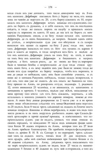 — 178 —
когда стали ихъ уже догонять, того числа доиолуночи часу въ 8-мъ
онъ капитанъ Дефрбмери поставилъ ботъ у берегу на мель, отъ конца
косы по чаянію де верстахъ въ 20, а отъ берегу саженяхъ въ 10, ипри-
казалъ онъ капитшъ Дефремери всѣмъ команды его служителямъ схо-
дить на берегъ съ ружьемъ, а о себѣ сказалъ, что онъ въ послѣднихь
сойдетъ, и тогда же сыпалъ порохъ на палубу и приказалъ носить
картузы съ порохомъ въ каютъ. И какъ де мы всѣ на берегъ съ мич-
маномъ Рыкуновымь сошли, а на боту только остался онъ капитанъ
Дефремери, да съ нимъ боцманматъ, да матросъ больной одинъ сойти
не успѣль, а непріятельскія суда уже его обступили и съ галеры
выпалили изъ пушки съ ядрами па боту 2 раза,' тогда онъ капи-
танъ Дефремери выпалилъ по нихъ съ ботѵ изъ пушекъ съ ядрами 4
раза и зажегъ де порохъ, и тогда загорѣлся весь ботъ и видѣли де
что онъ капитанъ Дефремери упалъ на томъ боту въ огнѣ, и конча
на томъ боту онъ капитанъ Дефремери и боцманматъ и матросъ
сгорѣли, а ботъ начало рвать, да во ономъ же боту съ мортирою
были и чиненыя бомбы; а непріятельскія де суда тогда стояли кру-
гомъ онаго бота, а къ нему подойти имъ уже было не можно; тогда же
мелкія ихъ суда погребли къ берегу впередъ, чтобъ ихъ перенять, и
они де увидя то побѣжали, какъ имъ было способнѣе учинить, и съ
ними же п мичмань Рыкуновъ побѣжаль, только назадъ возвратился, п
гдѣ онъ, того они уже не знаютъ. Да изъ оныхъ же бывшихъ на томъ
боту пришло въ Азовъ, по рапортамъ оттуда, подлекарь 1, рядовыхъ
12, итого явившихся 23 человѣка, а не явившихся, съ капитаномъ п
мичманомъ и прочихъ 5 человѣкъ, видѣли уже пОслѣ, посыланные отъ
меня противу того мѣста гдѣ тотъ ботъ сожженъ, мертвыхъ, а о.бь
остальныхъ о многихъ уповаютъ что дорогою померли, понеже де ото-
щали. А онаго боту днище разорванное на 2 части уже и я во время
моего ниже объявленная слѣдствія отъ конца Ѳедотовой косы верстахъ
въ 25 видѣлъ. Іюля 8 числа чрезъ сдѣланный на лодкахъ въ Геничи мостъ
команда генерала Левашова и обозы перебрались, и лодки изъ подъ того
моста развелъ и въ нихъ логрузплъ разбитыхъ лодокъ при Сальси-Де-
нисѣ артиллерію и прочіе нужные* припасы, и извѣстившисъ что не-
пріятельскихь судовъ уже не видать, уповалъ что оныя отошли къ
своимъ городамъ, то немедленно 19 числа подъ командою флсдеа капи-
тана Кензи 50 лодокъ отправилъ въ Азовъ, которыя того жъ 27 іюля
въ Азовъ прибыли благополучно. По прибытіи генералъ-фельдмаршала
Ласси съ арміею В. И. В. къ Сангару и по переправѣ чрезъ сдѣлан-
ный тамъ на лодкахъ мостъ, тогожъ іюля 23 дня получилъ отъ
него ордеръ, дабы мнѣ совсѣми имѣющимися при Геничи ботами и съ
40 лодками слѣдовать къ Азову, увѣдомясь чрезъ посылаемыхъ что
на морѣ непріятельскихъ судовъ не видно, іюля 27 числа съ вышепо-
казанными 5 ботами и 40 лодками въ путь мой я отправился, а того жъ
 