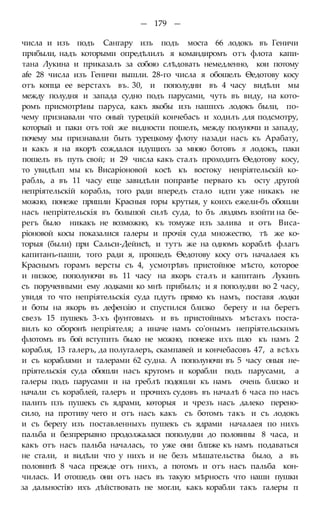 — 179 —
числа и изъ подъ Сангару изъ подъ моста 66 лодокъ въ Геничи
прибыли, надъ которыми опредѣлилъ я командиромъ отъ флота капи-
тана Лукина и приказалъ за собою слѣдовать немедленно, кои потому
afe 28 числа изъ Геничи вышли. 28-го числа я обошелъ Ѳедотову косу
отъ копца ее верстахъ въ. 30, и пополудни въ 4 часу видѣли мы
между полудня и запада судно подъ парусами, чуть въ виду, на кото-
ромъ присмотрѣны паруса, какъ якобы изъ нашихъ лодокъ были, по-
чему признавали что оный турецкій кончебасъ и ходилъ для подсмотру,
который и паки отъ той же видности пошелъ, между полуночи и западу,
почему мы признавали быть турецкому флоту назади насъ къ Арабату,
и какъ я на якорѣ сождался идущихъ за мною ботовъ я лодокъ, паки
пошелъ въ путь свой; и 29 числа какъ сталъ проходить Ѳедотову косу,
то увидѣлп мы къ Висаріоновой косѣ къ востоку ненріятельскій ко-
рабль, а въ 11 часу еще завидѣли поправѣе перваго къ осту другой
непріятельскій корабль, того ради впередъ стало идти уже никакъ не
можно, понеже пришли Красныя горы крутыя, у коихъ ежели-бъ обошли
насъ непріятельскія въ большой силѣ суда, to бъ людямъ взойти на бе-
регъ было никакъ не возможно, къ томуже изъ залива и отъ Виса-
ріоновой косы показалися галеры и прочія суда множество, тѣ же ко-
торыя (были) при Сальси-Дейисѣ, и тутъ же на одномъ кораблѣ флагъ
капитанъ-паши, того ради я, прошедъ Ѳедотову косу отъ началаея къ
Краснымъ горамъ версты съ 4, усмотрѣвъ пристойное мѣсто, которое
и низкое, пополуночи въ 11 часу на якорь сталъ и капитанъ Лукинъ
съ порученными ему лодками ко мнѣ прибылъ; и я пополудни во 2 часу,
увидя то что непріятельскія суда пдутъ прямо къ намъ, поставя лодки
и боты на якорь въ дефензію и спустился близко берегу и на берегъ
свезъ 15 пушекъ 3-хъ фунтовыхъ и въ пристойныхъ мѣстахъ поста-
вилъ ко оборонѣ непріятеля; а иначе намъ со'онымъ непріятельскнмъ
флотомъ въ бой вступить было не можно, понеже ихъ шло къ намъ 2
корабля, 13 галеръ, да полугалеръ, скампавей и кончебасовъ 47, а всѣхъ
и съ кораблями и талерами 62 судна. А пополуночи въ 5 часу оныя не-
пріятельскія суда обошли насъ кругомъ и корабли подъ парусами, а
галеры подъ парусами и на греблѣ подошли къ намъ очень близко и
начали съ кораблей, галеръ и прочихъ судовъ въ началѣ 6 часа по насъ
палить пзъ пушекъ съ ядрами, кѳторыя и чрезъ насъ далеко перено-
сило, на противу чего и отъ насъ какъ съ ботомъ такъ и съ лодокъ
и съ берегу изъ поставленныхъ пушекъ съ ядрами началаея по нихъ
пальба и безпрерывно продолжалася пополудни до половины 8 часа, и
какъ отъ насъ пальба началась, то уже они блпже къ намъ подаваться
не стали, и видѣли что у нихъ и не безъ мѣшательства было, а въ
половинѣ 8 часа прежде отъ нихъ, а потомъ и отъ насъ пальба кон-
чилась. И отошедъ они отъ насъ въ такую мѣрность что наши пушки
за дальностію ихъ дѣйствовать не могли, какъ корабли такъ галеры п
 