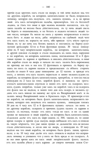 — 180 —
прочія суда кругомъ насъ стали на якорь; и той ночи ввдѣли мы, что
на другомъ кораблѣ, на которомъ капитанъ-паши не было, исиравлялъ
починку, которую онъ получилъ отъ нашихъ пушекъ, и я, во время
оной отъ насъ по'непріятелю пальбы, присмотрѣлъ что съ ботовъ®
лодокъ, за тѣмъ что оные и при маломъ волненіи шатаются, изъ пу-
шекъ пальба не весьма была дѣйствительна, въ ту ночь людей свелъ
на берегъ и ошанцовались, и на ботахъ и лодкахъ оставилъ людей та-
кое число, которые бъ могли на нихъ у иушекъ исправляться и поста-
вилъ ботъ и лодки на мель, дабы непріятель на глубокой водѣ чего
отъ насъ взять въ корысть не могъ, ибо пришло тутъ мѣсто преглу-
бокое; въ ту же ночь изъ ботовъ вынялъ и поставилъ на берегу сухо-
путной артиллеріи 12-ти и 8-ми фунтовыя пушки. 30 числа пополу-
ночи въ 8 часу непріятельскіе корабль, на которомъ капитанъ-паша,
и другой снялися съ-якоря и стали подходить къ намъ подъ парусами
и по кораблю, на которомъ капитанъ паша, поставленныя 12 и 8 фун-
товыя пушки съ ядрами я пробовалъ и явились дѣйствительны, и оные
оба корабля стали на якорь и начали по насъ палить безъ перемежки;
на противу же ихъ и мы изъ 12 фунтовыхъ и прочихъ съ берегу пу-
шекъ по нихъ съ ядрами палили и продолжалася съ обѣихъ сторонъ
пальба со онаго 8 часа даже пополуночи до 12 часовъ и прежде отъ
нихъ, а потомъ отъ насъ палить перестали и много мелкихъ судовъ къ
кораблю, на которомъ флагъ капитанъ-паши, пригребли, и того жъ числа
пополудни въ 2 часа на томъ кораблѣ флагъ и вымпель на гротъ-
етеньгѣ капитанъ-паши спустили и много отъ него къ галерамъ мел-
кихъ судовъ погребло, только уже какъ на кораблѣ такъ и на галерахъ
его флага мы не видѣли, и много того дня ихъ галеръ и мелкихъ су-
довъ отъ насъ пошли по нашему же пути къ Висаріоновой косѣ и въ
заливъ между Висаріоновой косы и Красныхь горъ. И присмотря я что
на кораблѣ, на которомъ былъ флагъ капитанъ-наши, исправляютъ по-
чинки, которую онъ получилъ отъ нашихъ пушекъ, пополудни тогожъ
30 дня въ 4 часу изъ 12 и 8 фунтовыхъ пушекъ началь по немъ и
по другому кораблю, галерамъ и прочимъ судамъ палить съ ядрами и
палилъ съ полчаса, только отъ нихъ -тогда по насъ и ни съ одной
пушки не выпалили и оный корабль, на которомъ былъ капитанъ-паша,
отдалился далѣе отъ насъ въ море сажень съ 300, такожъ въ то самое
время галеры и прочія суда вынувь якорь побѣжали отъ насъ и отошли
въ такую мѣрность, что уже наши пушки за дальностію ихъ не весьма
стали дѣйствительны, и легли они на якорь, а пополудни въ Ѳ часу
видѣли мы что оный корабль, на которомъ былъ флагъ паши, кренго-
вали; а въ 10 часу еще далѣе отъ насъ отошелъ и видѣли что исправ-
лялъ починку и уповаемъ что у нихъ не безъ вреда и на галерахъ. А
во все оное время какъ по насъ оный непріятельскій флотъ палилъ
отъ ихъ пальбы убило у насъ ядрами до смерти мичмана князя Сте-
 