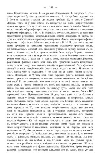 — 181 —
пана Кропоткина, казака- 1, да ранено боцманматъ 1, матросъ 1, сол-
датъ морскихъ 3, отъ сухопутства солдатъ 1, да пробито ядрами жъ
3 бота въ разныхъ мѣстахъ. да лодокъ пробило 10, и какъ у Сальси^
Дениса, такъ и у сего мѣста въ нашествіе на насъ непріятельскаго
флота во время отъ него по насъ и отъ насъ по нихъ пальбы бывшіе со
много морскіе оберъ-офидеры поступали такъ какъ добрымъ и честнымъ
морскимъ офицерамъ и В. И. В, вѣрнымъ слугамъ надлежитъ со всею ихъ
тщательною ревностію, которыми я былъ весьма доволенъ. 31 числа, по-
луча мы извѣстіе отъ генералъ-фельдмаршала Ласси, что генералъ-фельд-
маршалъ графъ фонъ Минихъ высочайшимъ В. И. В. счастіемъ ислав-
нымъ оружіемъ съ немалымъ гарнизономъ очаковскую крѣпость взялъ,
по благодарномъ молебнѣ изъ стоящихъ у насъ на берегу, такожъ съ бо-
товъ и лодокъ изо всѣхъ пушекъ палили безъ ядеръ 3 раза, такожъ
какъ сухопутные такъ и морскіе и казаки палили бѣглымъ огнемъ. изъ
ружей безъ пуль 3 раза жъ и одинъ ботъ, сколько былоздѣсьфлаговъ,
разцвѣтилъ флагами и тотъ весь день при пушечной пальбѣ препровож-
далъ, и всю нашу изъ пушекъ пальбу и разцвѣченный ботъ флагами
стоящій у насъ непріятельскій флотъ весь видѣлъ п того 31 числа къ
намъ ближе уже не подходилъ и по насъ ни съ одной пушки не выпа-
лилъ. Пополудни въ 9 часу весь оный турецкій флотъ, поднявъ якори,
пошли прежде къ полуночи, а потомъ начали спускаться къ Висаріонои
вой косѣ* И по отшествіи его сего августа и по 9 число иногда ви-
дѣли суда, а иногда слышали отъ нихъ изъ пушекъ пальбу, и потому
видно что они дожидаются насъ по нашему пути, дабы мы отъ того
мѣста гдѣ они поиску подъ нами сыскать не могли пошли бы къ Вй^
саріоновой косѣ. Прошедшаго іюля 29 дня, какъ уже мы съ ботами в
лодками стали у берега становиться въ дефензію и непріятель началъ
насъ обступать, тогда одна лодка, идущая изъ Геничи подъ командою
капитана Лукина, осталася назади, невѣдомо за чемъ, отъ заднихъ су-
довъ верстахъ въ 20, кою увидѣвъ непріятельское судно что она отъ
насъ во отдаленіи погналпся 'за нею 2 турецкія скампавеи, которымъ
мы хотя изъ пушекъ ходъ и препятствовали, однако онѣ обошли
насъ моремъ во отдаленіи и гналися за оною лодкою, п мы тогда же
послали берегомъ Къ той лодкѣ на сикурсъ, и чаяли что она отъ нихъ
къ берегу уйдетъ, а иной помощи учинить намъ было не можно; и
оныя непріятельскія 2 скампавеи, недопустя ее къ берегу, отъ насъ
верстахъ въ 13, абордировали и взяли оную лодку въ полонъ, на кото*
рой было матросовъ 2, *каііраловъ ландмилицкихъ полковъ 1, да наполь-
ныхъ 1, рядовыхъ разныхъ полковъ 24, итого 28 человѣкъ. Да про-
шедшаго іюня 26 дня велѣлъ я изъ Геничи, какъ въ греблю приш-
лются малоросійскіе казаки, слѣдовать въ Азовъ порожнпмъ 90 лод-
камъ подъ командою отъ флота лейтенанта Щербачева, чрезъ котораго
рапортъ извѣстился, что во время слѣдствія его въ Азовъ іюня 29 дня
 