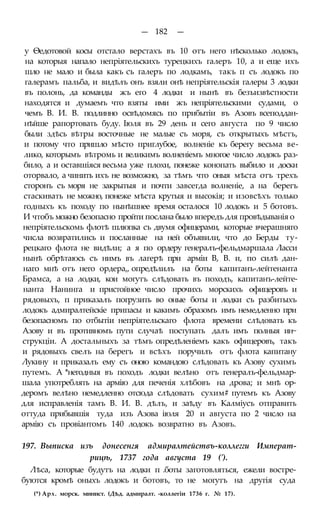 — 182 —
у Ѳедотовой косы отстало верстахъ въ 10 отъ него нѣсколько лодокъ,
на которыя напало непріятельскихъ турецкихъ галеръ 10, а и еще ихъ
шло не мало и была какъ съ галеръ по лодкамъ, такъ п съ лодокъ по
галерамъ пальба, и видѣлъ онъ взяли онѣ непріятельскія галеры 3 лодки
въ полонь, да команды жъ его 4 лодки и нынѣ въ безъизвѣстности
находятся и думаемъ что взяты ими жъ непріятельскими судами, о
чемъ В. И. В. подлинно освѣдомясь по прибытіи въ Азовъ всеподдан-
нѣйше рапортовать буду. Іюля въ 29 день и сего августа по 9 число
были здѣсь вѣтры восточные не малые съ моря, съ открытыхъ мѣстъ,
и потому что пришло мѣсто приглубое, волненіе къ берегу весьма ве-
лико, которымъ вѣтромь и великимъ волненіемъ многое число лодокъ раз-
било, а и оставшіяся весьма уже плохи, понеже конопать выбило и доски
оторвало, а чинить ихъ не возможно, за тѣмъ что оныя мѣста отъ трехъ
сторонъ съ моря не закрытыя и почти завсегда волненіе, а на берегъ
стаскивать не можно, понеже мѣста крутыя и высокія; и изовсѣхъ только
годныхъ къ походу по нынѣшнее время осталося 10 лодокъ и 5 ботовъ.
И чтобъ можно безопасно пройти послана было впередъ для провѣдыванія о
непріятельскомь флотѣ шлюпка съ двумя офицерами, которые вчерашняго
числа возвратились и посланные на ней объявили, что до Берды ту-
рецкаго флота не видѣли; а я по ордеру генералъ-фельдмаршала Ласси
нынѣ обрѣтаюсь съ нимъ въ лагерѣ при арміи В, В. и, по силѣ дан-
наго мнѣ отъ него ордера,, опредѣлилъ на боты капитанъ-лейтенанта
Брамса, а на лодки, кои могутъ слѣдовать въ походъ, капитанъ-лейте-
нанта Нанинга и пристойное число прочихъ морскихъ офицеровъ и
рядовыхъ, п приказалъ погрузить во оные боты и лодки съ разбитыхъ
лодокъ адмиралтейскіе припасы и какимъ образомъ имъ немедленно при
безопасномъ по отбытіи непріятельскаго флота времени слѣдовать къ
Азову и въ противномъ пути случаѣ поступать далъ имъ полныя ин~
струкціи. А достальныхъ за тѣмъ опредѣленіемъ какъ офицеровъ, такъ
и рядовыхъ свелъ на берегъ и всѣхъ поручилъ отъ флота капитану
Лукину и приказалъ ему съ оною командою слѣдовать къ Азову сухимъ
путемъ. А *негодныя въ походъ лодки велѣно отъ генералъ-фельдмар-
шала употреблять на армію для печенія хлѣбовъ на дрова; и мнѣ ор-
деромъ велѣно немедленно отсюда слѣдовать сухим# путемъ къ Азову
для исправленія тамъ В. И. В. дѣлъ, и заѣду въ Калміусъ отправить
оттуда прибывшія туда изъ Азова іюля 20 и августа по 2 число на
армію съ провіантомъ 140 лодокъ возвратно въ Азовъ.
197. Выписка изъ донесенгя адмиралтействъ-коллегги Императ-
рицѣ, 1737 года августа 19 (').
Лѣса, которые будутъ на лодки п .боты заготовляться, ежели востре-
буются кромѣ оныхъ лодокъ и ботовъ, то не могутъ на другія суда
(*) Арх. морск. минист. (Дѣд. адмиралт. -коллегіи 1736 г. № 17).
 