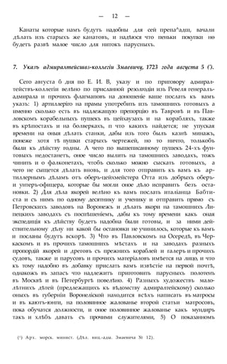 — 12 —
Канаты которые намъ будутъ надобны для сей препа^адш, вачали
дѣлать изъ старыхъ же канатовъ, и надѣюся что пеньки покупки нѳ
будетъ развѣ малое число для нитокъ парусныхъ.
7. Указъ адмиралтейсшвз-коллегіи Змаевичу, 1723 года августа 5 (').
Сего августа б дня по Е. И. В, указу и по приговору адмирал-
тействъ-коллегіи велѣно по присланной резолгодіи изъ Ревеля генералъ-
адмирала и прочихъ флагмаповъ на доношеніе ваше послать къ вамъ
указъ: 1) артиллеріго на прамы употребить изъ тамошнихъ готовыхъ а
именно сколько есть въ надлежащую препорцію въ Тавровѣ и въ Пав-
ловскомъ корабельныхъ пушекъ въ цейхаузахъ и на корабляхъ, также
въ крѣпостахъ и на болверкахъ, п что какихъ найдется; не упуская
времени на оныя дѣлать станки, дабы изъ того былъ казнѣ минажъ,
понеже хотя тѣ пушки старыхъ чертежей, но то ничто, толькобъ
были къ дѣйству годны. А чего по вышеписанному пушекъ 24-хъ фун-
товыхъ недостанетъ, оное число вылить на тамошнихъ заводахъ, тожъ
чинить и о фалконетахъ, чтобъ сколько можно сыскать готовыхъ, а
чего не сыщется дѣлать вновь, и для того отправить къ вамъ къ ар-
тиллернымъ дѣламъ отъ оберъ-цейхмейстера Отта изъ добрыхъ оберъ-
и унтеръ-офицера, которые бы могли оное дѣло исправить безъ оста-
новки. 2) Для дѣла якорей велѣно къ вамъ послать италіанца Бабти-
ста и съ нимъ по одному десятнику и ученику и отправить прямо съ
Петровскихъ заводовъ на Воронежъ и дѣлать якори на тамошнихъ Ли-
пецкихъ заводахъ съ поспѣшеніемъ, дабы къ тому времени какъ оная
экспедиція къ дѣйству будетъ надобна были готовы, и за ними дей-
ствительному дѣлу ни какой бы остановки не учинилось, которые къ вамъ
и посланы будутъ вскорѣ. 3) Что въ Павловскомъ на Осередѣ, въ Чер-
каскомъ и въ прочихъ тамошнихъ мѣстахъ и на заводахъ разныхъ
пропордій якорей и дреговъ съ прежнихъ кораблей и галеръ и прочихъ
судовъ, также и парусовъ и прочихъ матеріаловъ имѣется на лицо, и что
къ тому надобно въ добавку прислать вамъ извѣстіе на первой почтѣ,
однакожъ въ запасъ что надлежитъ приготовить парусныхъ полотенъ
въ Москвѣ и въ Петербургѣ повелѣно. 4) Разныхъ художествъ мало-
лѣтнихъ дѣтей (предлежащихъ къ вѣдомству адмиралтейскому) сколько
оныхъ въ губерніи Воронеліской находится всѣхъ написать въ матросы
и въ каютъ-юнги, на половинное жалованье второй статьи матросовъ,
пока обучатся должности, и оное половинное жалованье какъ мундиръ
такъ и хлѣбъ давать съ прочими служителями, 5) О показанномъ
(f ) Арх. морск. минист. (Дѣл. виц.-ады. Змаевича № 12).
 