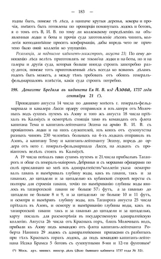 — 183 —
годны быть, понеже тѣ лѣса, а нанпаче крутыя деревья, кокоры и про-
чія, нмѣютъ быть готовлены по нропорціи помянутыхъ лодокъ и ботовъ,
я о томъ отъ В, И. В. по тому ли коллежскому опредѣленію. на объ-
явленныя лодки и боты и прочія суда заготовленіе лѣсовъ чинить, кол-
легія всеподаннѣйше проситъ конфирмаціи, дабы впредь чего не прич-
тено было оной коллегіи ко упущенію.
Резолюція, за подписью кабинетъ-мижстровъ, августа 23; По сему до-
ношенію лѣса велѣть приготовлять не токмо'на лодки и на боты, но и на
галеры и другія суда, которыя больше иногда строить запотребно раз-
су дится, понеже тотъ приготовленный лѣсъ всегда ко всякимъ дѣламъ
годенъ быть можетъ, а между тѣмъ требовать отъ обоихъ генералъ-
фельдмаршаловъ извѣстія, какія суда строить потребно.
198. Донесете Бредаля вь кабинета Ея И. В. изд Азова, 1737 года
сентября 21 (').
Прошедшаго августа 14 числа по данному мнѣоть г. генералъ-фельд-
маршала и кавалера Ласси ордеру отправился я изъ лагеря отъ Молоч-
ныхъ водъ сухпмъ путемъ къ Азову и того жъ августа 18 числа пріѣ-
халъ въ Калміусъ и осмотрѣлъ стоящія тамо въ командахъ отъ флота
капитана Тема и капитанъ-лейтенанта Эссена на армію В. И. В. съ
провіантомъ лодки и на нихъ служителей, изъ коихъ отъ сухопутства
разныхъ чиновъ 230 человѣкъ больныхъ на 4-хъ лодкахъ отправилъ въ
Азовъ, а капитану Тему и капитанъ-лейтенанту Эссену, впредь до ор-
дера отъ него г. генералъ-фельдмаршала Ласси, на лодкахъ съ про-
віантомъ велѣлъ стоять въ Калміусѣ.
А 19 числа поѣхалъ паки сухимъ путемъ и 21.числа прибылъвъ Таган-
рогъ и обще съ генералъ-маіоромъ Дебриньи и съ морскими офицерами по
силѣ присланнаго ко мнѣ изъ адмиралтействъ^коллегіи указа осматри-
валъ гавань и вымѣривалъ глубину воды, какъ въ гавани, такъ и за
гаванью, до цитадели и за цитаделью къ кубанской сторонѣ версты съ
полторы для строенія гавани, точію по вымѣриванію глубины воды яви-
лось въ таганрогской гавани не больше 572 футъ, а за гаванью до
цитадели не больше 8 и 9, и за цитаделью не больше 10 и 11 футъ,
и осмотря и вымѣрявъ глубину воды, изъ Таганрога августа 25 числа
пріѣхалъ въ Азовъ, и осмотру и вымѣриванію глубины воды, какъ въ
таганрогской гавани такъ и за гаванью до цитадели и за цитаделью,
карту послалъ для разсмотрѣнія въ государственную адмиралтейскую
коллегію. Августа 26 числа отъ Красныхъ горъ, близъ Молочныхъ водъ,
прибыли къ Азову подъ командою отъ флота капитанъ-лейтенанта Ро-
берта Нанинга 29 лодокъ съ адмиралтейскими припасами съ разбитыхъ
при тѣхъ Красныхъ горахъ лодокъ, да подъ командою капитанъ-лейте-
нана Исака Брамса 5 ботовъ съ сухопутными 8-ми и 12-ти фунтовым0
(*) Моск. арх. минист. иностр. дѣлъ (Дѣло бывшаго кабинета 1737 года № 32).
 