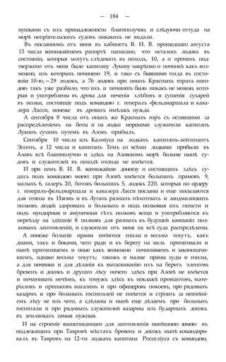 — 184 —
пушками съ ихъ принадлежности благополучно, и слѣдуючи оттуда на
морѣ непріятельскихъ судовъ никакихъ не видали.
Въ посланномъ отъ меня въ кабинетъ В. И. В. прошедшаго августа
13 числа всенижайшемъ рапортѣ написано, что осталось лодокъ въ
состояніи, которыя могутъ слѣдовать въ походъ, 10, а о прочихъ под-
твержено отъ меня было капитану Лукину накрѣпко о починкѣ какъ воз-
можно, изъ которыхъ починено 19, и тако съ бывшими тогда въ состо-
яніи 10-ю,—29 лодокъ, а 76 лодокъ при оныхъ Красныхь горахъ пого-
дою такъ уже разбило, что ихъ и починить было никакъ не можно, кото-
рыя и употреблены въ дрова для печенія хлѣбовъ и сушенія сухарей
въ полки, состоящіе подъ командою г. генералъ -фельдмаршала и кава-
лера Ласси, понеже въ дровахъ имѣлась нужда.
А сентября 8 числа отъ оныхъ же Красныхъ горъ съ оставшими за
распредѣленіемъ на боты и на лодки морскими служители капитанъ
Лукинъ сухимъ путемъ въ Азовъ прибылъ.
Сентября 10 числа изъ Калміуса на лодкахъ капитанъ-лейтенантъ
Эссенъ, а 12 числа и капитанъ Темъ со всѣми лодками прибыли въ
Азовъ всѣ благополучно и здѣсь на Азовскомъ морѣ больше нынѣ су-
довъ и служителей въ походѣ отсюда не имѣется.
И при семъ В. И. В. всенижайше доношу о состоящихъ здѣсь су-
дахъ подъ командою моею: при Азовѣ имѣется большихъ прамовъ 9,
малыхъ 6, галеръ 20, ботовъ большихъ 5, лодокъ 220, которыя по ордеру
г. генералъ-фельдмаршала и кавалера Ласси посланы и еще посылаются
для отвоза въ Изюмъ и въ Лугань разныхъ пѣхотныхъ и ландмилицкихъ
полковъ людей здоровыхъ и больныхъ и подъ полковыя ихъ тягости и
подъ мундирныя и амуничныя тѣхъ полковъ вещи и употребляются къ
переѣзду на здѣшніе 8 полковъ для разныхъ къ будущей кампаніп пол-
ковыхъ заготовленій, и служители отъ меня на всѣ суда распредѣлены.
А понеже болыпіе прамы имѣются гнилы и весьма текутъ, какъ
днами, такъ и боками, чего ради и къ берегу на мель притягивали и
нынѣ притягиваемъ и оные какъ возможно починиваемъ и законопачи-
ваемъ, однако весьма текутъ; такожъ и малые прамы худы и гнилы,
а для починки и для дѣланія къ вытаскиванію ихъ на берегъ эленговь
бревенъ и досокъ и другаго лѣсу ничего здѣсь при Азовѣ не имѣется
и починивать нечѣмъ, къ томужъ здѣсь къ поклажѣ провіантовъ, мате-
ріаловъ и припасовъ магазинъ и про офицеровъ покоевъ, про рядовыхъ
казармъ и про больныхъ госпиталей не пмѣется и строить за неимѣні-
емъ лѣсу не изъ чего, а сдѣланы и нынѣ еще дѣлаемъ про больныхъ
госпитали и про рядовыхъ служителей казармы изъ бударныхъ досокъ
въ землянкахъ самыя нужныя.
И на строеніе вышеписаннаго для заготовленія нынѣшнею зимою въ
подлежащихъ при Тавровѣ мѣстахъ бревенъ и досокъ нынѣ командиро-
валъ въ Тавровъ на 12-ти лодкахъ капитана Росселіуса съ командою,
 