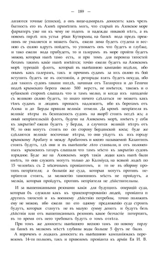 — 189 —
лагаются точные (списки), а онъ вице-адмиралъ доноситъ: какъ чрезъ
бытность его въ Азовѣ примѣтить могъ, что старый въ Азовское море
фарватеръ уже ни къ чему не годенъ и надежды никакой нѣтъ, а въ
новомъ гирлѣ изъ устья рѣки Кутюрьмы, на банкѣ вода предъ преж-
нимъ не умаляется и можетъ быть, ежели зима будетъ студена и вес-
ною съ силою вдругъ пойдетъ, то уповаетъ онъ что будетъ и глубже,
и тако ежели вода прибудетъ, то и галерамъ въ море пройти будетъ
можно, которыя нынѣ тамо есть, и при томъ для перевоза тягостей
ботамъ такимъ какіе нынѣ имѣйтся; точію ежели будетъ на Азовскомъ
морѣ турецкій флотъ, который въ нынѣшнюю кампанію впдѣли, ибо
онымъ какъ галерамъ, такъ и прочимъ судамъ за ихъ силою въ бой
вступить будетъ не въ состояніи, а ретирады взять будетъ некуда, ибо
для такихъ судовъ гавани нигдѣ, начиная отъ Таганрога и до Геничи
подлѣ крымскаго берега около 500 верстъ, не имѣется, такожъ и о
кубанской сторонѣ слышалъ что и тамъ мелко, и когда ихъ нападеніе
съ великою силою будетъ, то инаго ничего сдѣлаться не можетъ какъ
тѣмъ судамъ и людямъ пропасть надлежитъ, ибо къ берегамъ отъ
Азова и до Берды пришли великія отмели. Да кромѣ непріятеля въ
великіе вѣтры въ безопасность судовъ на якор® стоять негдѣ жъ; а
оный непріятельскій флотъ, будучи на Азовскомъ морѣ, имѣетъ у себя
къ закрытію? ежели будетъ у Берды, а случится великій вѣтръ отъ
W, то они могутъ стоять по сю сторону Бердинской косы; буде же
сдѣлаются великіе восточные вѣтры, то они уйдутъ къ ихъ городу
крымскому Арабату и между Арабатомъ и косого называемой Казантипъ
стоять будутъ, гдѣ они и въ нынѣшнѣе лѣто стаивали, и отъ полонен-
ныхъ крымскихъ татаръ слышали что тамъ мѣсто къ закрытію судовъ
изрядное. Буде же на Азовскомъ морѣ такія лодки какъ нынѣ были
имѣть, то они служить могутъ только до Калміуса, на всякой лодкѣ по
15 человѣкъ съ 2 мѣсячнымъ провіантомъ, и то не въ оборону про-
тивъ пепріятеля; а болыпія же суда, которыя могутъ противъ не-
пріятеля стоять, за мелкостію тамошнихъ мѣстъ не пройдутъ, а
мелкія, которыя пройдутъ, противъ непріятеля не дѣйствительны.
И за вышеписанными резонами какія для будущихъ операцій суда,
которыя бъ служили какъ къ транспортированію людей, провіанта п
другихъ тягостей и къ военному дѣйствію потребны, точно положить
ему не можно, ибо ежели по его одному предложенію суда строить
будутъ, которыя станутъ не въ малую сумму денегъ и будутъ безъ
дѣйствія или отъ вышеписанныхъ резоновъ какое безчастіе потерпятъ,
въ то время отъ него требовать будутъ о томъ отвѣта.
При томъ же доноситъ: нынѣшнего весною тамъ по новому гирлу
на банкѣ въ мелкомъ мѣстѣ глубины воды больше 5 футъ не было.
А впрочемъ о лодкахъ доноситъ: въ нынѣшнюю кампаніюкакъ пере-
возомъ 14-ти полковъ, такъ и привозомъ провіанта къ арміи Ея И. В.
 