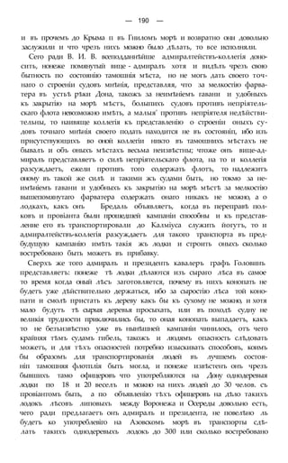 — 190 —
и въ прочемъ до Крыма п въ Гниломъ морѣ и возвратно они довольно
заслужили и что чрезъ нихъ можно было дѣлать, то все исполняли.
Сего ради В. И. В. всеподданнѣйше адмиралтействъ-коллегія доно-
сить, нонеже помянутый вице - адмиралъ хотя и видѣлъ чрезъ свою
бытность по состоянію тамошнія мѣста, но не могъ дать своего точ-
наго о строеніи судовъ мнѣнія, представляя, что за мелкостію фарва-
тера въ устьѣ рѣки Дона, такожъ за неимѣніемъ гавани и удобныхъ
къ закрытію на морѣ мѣстъ, болыпихъ судовъ противъ непріятель-
скаго флота невозможно имѣть, а малыя' противъ непріятеля недѣйстви-
тельны, то наивяще коллегія къ представленію о строеніи оныхъ су-
довъ точнаго мнѣнія своего подать находится не въ состояніп, ибо изъ
присутствующихъ во оной коллегіи никто въ тамошнихъ мѣстахъ не
бывалъ и объ оныхъ мѣстахъ весьма неизвѣстны; чтоже онъ вице-ад-
миралъ представляетъ о силѣ непріятельскаго флота, на то и коллегія
разсуждаетъ, ежели противъ того содержать флотъ, то надлежитъ
оному въ такой же силѣ и такими жъ судами быть, но токмо за не-
имѣніемъ гавани и удобныхъ къ закрытію на морѣ мѣстѣ за мелкостію
вышепомянутаго фарватера содержать онаго никакъ не можно, а о
лодкахъ, какъ онъ Бредаль объявляетъ, когда въ переправѣ пол-
ковъ и провіанта были прошедшей кампаніи способны и къ представ-
ление его въ транспортировали до Калміуса служить йогутъ, то и
адмиралтействъ-коллегія разсуждаетъ для такого транспорта въ пред-
будущую кампанію имѣть такія жъ лодки и строить оныхъ сколько
востребовано быть можетъ въ прибавку.
Сверхъ же того адмиралъ и президенть кавалеръ графъ Головинъ
представляетъ: понеже тѣ лодки дѣлаются изъ сыраго лѣса въ самое
то время когда оный лѣсъ заготовляется, почему въ нихъ конопать не
будетъ уже дѣйствительно держаться, ибо за сыростію лѣса той коно-
пати и смолѣ пристать къ дереву какъ бы къ сухому не можно, и хотя
мало будутъ тѣ сырыя деревья просыхать, или въ походѣ судну не
великія трудности приключились бы, то оная конопать выпадаетъ, какъ
то не безъизвѣстно уже въ нынѣшней кампаніи чинилось, отъ чего
крайняя тѣмъ судамъ гибель, такожъ и людямъ опасность слѣдовать
можетъ, и для тѣхъ опасностей потребно изыскивать способовъ, коимъ
бы образомъ для транспортированія людей въ лучшемъ состоя-
ніп тамошняя флотплія быть могла, и понеже извѣстенъ онъ чрезъ
бывшихъ тамо офицеровъ что употребляются на Дону однодеревыя
лодки по 18 и 20 веселъ и можно на нихъ людей до 30 челов. съ
провіантомъ быть, а по объявленію тѣхъ офицеровъ на дѣло такихъ
лодокъ лѣсовъ липовыхъ между Воронежа и Осереды довольно есть,
чего ради предлагаетъ онъ адмиралъ и президента, не повелѣно ль
будетъ ко употреблевіго на Азовскомъ морѣ въ транспорты сдѣ-
лать такихъ однодеревыхъ лодокъ до 300 или сколько востребовано
 