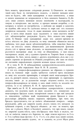 — 101 —
быть можетъ, представляя слѣдующіе резоны: 1) Опасности во оныхъ
такой какъ была въ построенныхъ лодкахъ, а именно: выпадки коно-
пати не будетъ, ибо оныя однодеревыя и мало конопатятся, а иныя
и ничего конопатью не исправляются и безъ конопати бываютъ; 2) Дѣ-
лать оныя уповать возможно весьма поспѣшнѣе и малотруднѣе, къ
томужъ и матеріаловъ яко желѣза и прочаго меньше потребно, а нѣ-
которыхъ и ничего не востребуется, а особливо же якорей и канатовъ
не надобно, ибо когда бъ случилась погода съ моря или отъ сильнаго
пепріятеля нападеніе, тогда тѣ лодки возможно легко вытащить на бе-*
регъ и несть оныя людьми куда надлежитъ и паки спустить можно
гдѣ заблагопотребно разсуждено будетъ, безъ всякаго имъ повреж-
денія. 3) Понеже такія однодеревыя лодки изъ давняго времени во
всѣхъ мѣстахъ по Дону дѣлаются, къ чему тамошніе обыватели весьма
заобычны, чего ради ежели заблагопотребуется, тобы повелѣно было въ
тѣхъ же мѣстахъ онымъ обывателямъ для вышепомянутой флотиліи
дѣлать гдѣ и прежде оныя дѣлались, за надлежащую плату, ибо адми-
ралтейств мастеровые люди къ тому не обыкновенны, и тако оныхъ
мастеровыхъ людей, коп у судоваго строенія въ Тавровѣ были и впредь
содеряіаны бъ быть могли, можно у другихъ нужнѣйшихъ дѣлъ яко у су-
доваго строенія ко флотиліи въ Очаковъ употреблять, ибо тамо во оныхъ
по состоянію опредѣленнаго строенія великая нужда состоитъ.
И о томъ В. И. В. всбподданѣйше адмиралтействъ-коллегія доноситъ
и требуетъ, дабы опредѣлено было В. И. В. указомъ.
А что отъ генералъ-фельдмаршала равнымъ же образомъ о строеніи
оныхъ на Азовское море судовъ требуется извѣстіе чрезъ посланную
къ нему изъ коллегіи промеморію, о которой нынѣ вице-адмиралъ Бре-
даль въ. рапортѣ своемъ показалъ, что оная промеморія съ нарочнымъ
послана, токмо де за дальностію вскорѣ получить отвѣта отъ него
генералъ-фельдмаршала не можно, и какъ оный отвѣтъ въ коллегіи по-
лучится, то и въ кабинетъ В. И. В. представлено будетъ.
При оном^ц же В. И. В. всеподданнѣйше адмиралтействъ - коллегія
доноситъ, что полученъ нынѣ во оную коллегію отъ помянутаго жъ
вице-адмирала Бредаля планъ таганрогской гавани и при ней цитадели
съ иоказаніемъ глубины вод& подписанныя рукою Бредаля и гене-
ралъ-маіора Дебринія, такожъ морскихъ офицеровъ, при чемъ онъ
Бредаль представляетъ, что де пмѣетъ объявленный генералъ - маіоръ
разсужденіе, дабы для закрытія судовъ дѣлать гавань отъ цитадели къ
кубанской сторонѣ, а онъ Бредаль объявить де того не можетъ; при
томъ же о рѣкахъ Міусѣ и Калміусѣ доноситъ, что при оныхъ гавани
къ закрытію судовъ мѣста, какъ онъ Бредаль тамо былъ и видѣлъ, ни-
гдѣ не имѣется, пояел;е отъ береговъ въ море отмели верстахъ въ 2-хъ
и 3-хъ глубина воды футовъ—3, 4, 5 и 6, а въ рѣки ходъ самой плохой,
не только инымъ какимъ судамъ, но и лодкамъ; въ устьѣ Міуса рѣки
 