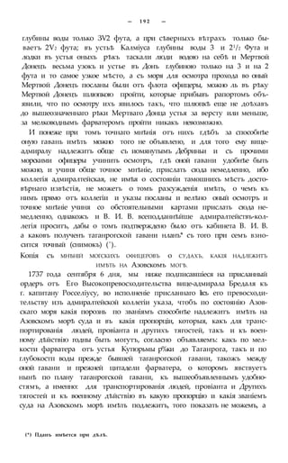 — 1 9 2 —
глубины воды только ЗѴ2 фута, а при сѣверныхъ вѣтрахъ только бы-
ваетъ 2Ѵ2 фута; въ устьѣ Калміуса глубины воды 3 и 21/2 Фута и
лодки въ устья оныхъ рѣкъ таскали люди водою на себѣ и Мертвой
Донецъ весьма узокъ и устье въ Донъ глубиною только на 3 и на 2
фута и то самое узкое мѣсто, а съ моря для осмотра прохода во оный
Мертвой Донецъ посланы были отъ флота офицеры, можно ль въ рѣку
Мертвой Донецъ шлюпкою пройти, которые прибывъ рапортомъ объ-
явили, что по осмотру ихъ явилось такъ, что шлюпкѣ еще не доѣхавъ
до вышеозначеннаго рѣки Мертваго Донца устья за версту или меньше,
за мелководнымъ фарватеромъ пройти никакъ невозможно.
И понеже при томъ точнаго мнѣнія отъ нихъ гдѣбъ за способнѣе
оную гавань имѣть можно того не объявлено, и для того ему вице-
адмиралу надлежитъ обще съ иомянутымъ Дебриньи и съ прочими
морскими офицеры учинить осмотръ, гдѣ оной гавани удобнѣе быть
можно, и учиня обще точное мнѣніе, прислать сюда немедленно, ибо
коллегія адмиралтейская, не имѣя о состояніи тамошнихъ мѣстъ досто-
вѣрнаго извѣстія, не можетъ о томъ разсужденія имѣть, о чемъ къ
нимъ прямо отъ коллегіи и указы посланы и велѣно оный осмотръ и
точное мнѣніе учиня со обстоятельными картами прислать сюда не-
медленно, однакожъ и В. И. В. всеподданнѣйше адмиралтействъ-кол-
легія проситъ, дабы о томъ подтверждено было отъ кабинета В. И. В.
а каковъ полученъ таганрогской гавани нланъ* съ того при семъ взно-
сится точный (снимокъ) (').
Копія съ МНѢНІЙ МОГСКИХЪ ОФИЦЕРОВЪ о СУДАХЪ, КАКІЯ НАДЛЕЖИТЪ
ИМѢТЬ НА Азовскомъ МОГѢ.
1737 года сентября 6 дня, мы ниже подписавшіеся на присланный
ордеръ отъ Его Высокопревосходительства вице-адмирала Бредаля къ
г. капитану Росселіусу, во исполненіе присланнаго Ігсъ его превосходи-
тельству изъ адмиралтейской коллегіи указа, чтобъ по состоянію Азов-
скаго моря какія порознь по званіямъ способнѣе надлежитъ имѣть на
Азовскомъ морѣ суда и въ какія пропорціи, которыя, какъ для транс-
портированія людей, провіанта и другихъ тягостей, такъ и къ воен-
ному дѣйствію годны быть могутъ, согласно объявляемъ: какъ по мел-
кости фарватера отъ устья Кутюрьмы р%ки до Таганрога, такъ и по
глубокостп воды прежде бывшей таганрогской гавани, такожъ между
оной гавани и прежней цитадели фарватера, о которомъ явствуетъ
нынѣ по плану таганрогской гавани, къ вышеобъявленнымъ удобно-
стямъ, а именно: для транспортированія людей, провіанта и Другихъ
тягостей и къ военному дѣйствію въ какую пропорцію и какія званіемъ
суда на Азовскомъ морѣ имѣть подлежитъ, того показать не можемъ, а
(*) Пданъ имѣется при дѣлѣ.
 