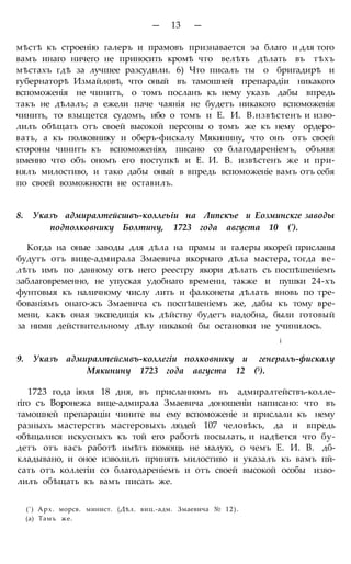 — 13 —
мѣстѣ къ строенію галеръ и прамовъ признавается эа благо и для того
вамъ инаго ничего не приносить кромѣ что велѣть дѣлать въ тѣхъ
мѣстахъ гдѣ за лучшее разсудили. 6) Что писалъ ты о бригадирѣ и
губернаторѣ Измайловѣ, что оный въ тамошней препарадіи никакого
вспоможенія не чинитъ, о томъ посланъ къ нему указъ дабы впредь
такъ не дѣлалъ; а ежели паче чаянія не будетъ никакого вспоможенія
чинить, то взыщется судомъ, ибо о томъ и Е. И. В.нзвѣстенъ и изво-
лилъ обѣщать отъ своей высокой персоны о томъ же къ нему ордеро-
вать, а къ полковнику и оберъ-фискалу Мякинину, что онъ отъ своей
стороны чинитъ къ вспоможенію, писано со благодареніемъ, объявя
именно что объ ономъ его поступкѣ и Е. И. В. извѣстенъ же и при-
нялъ милостиво, и тако дабы оный в впредь вспоможеніе вамъ отъ себя
по своей возможности не оставилъ.
8. Указъ адмиралтейсшвъ-коллеьіи на Липскъе и Еозминскге заводы
подполковнику Болтину, 1723 года августа 10 (').
Когда на оные заводы для дѣла на прамы и галеры якорей присланы
будутъ отъ вице-адмирала Змаевича якорнаго дѣла мастера, тогда ве-
лѣть имъ по данному отъ него реестру якори дѣлать съ поспѣшеніемъ
заблаговременно, не упуская удобнаго времени, также и пушки 24-хъ
фунтовыя къ наличному числу лить и фалконеты дѣлать вновь по тре-
бованіямъ онаго-жъ Змаевича съ поспѣшеніемъ же, дабы къ тому вре-
мени, какъ оная экспедиція къ дѣйству будетъ надобна, были готовый
за ними действительному дѣлу никакой бы остановки не учинилось.
і
9. Указъ адмиралтейсмвъ-коллегіи полковнику и генералъ-фискалу
Мякинину 1723 года августа 12 (5).
1723 года іюля 18 дня, въ присланномъ въ адмиралтействъ-колле-
гіго съ Воронежа вице-адмирала Змаевича доношеніи написано: что въ
тамошней препараціи чините вы ему вспоможеніе и прислали къ нему
разныхъ мастерствъ мастеровыхъ людей 107 человѣкъ, да и впредь
обѣщалися искусныхъ къ той его работѣ посылать, и надѣется что бу-
детъ отъ васъ работѣ имѣть помощь не малую, о чемъ Е. И. В. дб-
кладывано, и оное изволилъ принять милостиво и указалъ къ вамъ пй-
сать отъ коллегіи со благодареніемъ и отъ своей высокой особы изво-
лилъ обѣщать къ вамъ писать же.
(') Арх. морсв. минист. (Дѣл. виц.-адм. Змаевича № 12).
(а) Тамъ же.
 