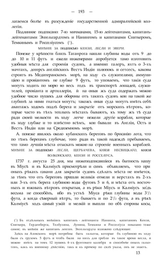— 193 —
лагаемся болѣе въ разсужденіе государственной адмиралтейской кол-
легіи.
Подлинное подписано: 7-ю мичманами, 15-ю лейтенантами, капитанъ-
лейтенантами Энгельгардтомъ и Нанингомъ и капитанами Сниткеромъ,
Темкинымъ и Росселіусомъ (! ).
МНѢНІЕ ЗА подписью КЕНЗИ, ЛЕСЛИ И ЭВЕРИ.
Понеже у крѣпости близъ Таганрога нашли глубины воды отъ 9 до
до 10 и 11 футъ и ежели инженерами апробуется тамо изготовить
удобныя мѣста для строенія судовъ, а именно: галеръ, яхтъ о 3-хъ
мачтахъ, догерсъ англійскихъ Вестъ Индіи шлюпокъ и сетсесъ, каковы
строятъ въ Медитеранскомъ морѣ, на ходу съ служителями, аммуни-
ціею и провіантомъ не глубже 9 футъ, то уповаемъ, что такія суда
могутъ ходить по морю во весь годъ въ транспортѣ лошадей, служи-
телей, провіанта и артиллеріи, й на оныя жъ суда содержать можно
удобное число пушекъ для обороны отъ такихъ судовъ кои на такой же
глубинѣ за ними гнаться могутъ; такожъ оныя суда могутъ имѣть себѣ
авантажъ ходомъ подлѣ берега и закрытіе отъ морскихъ вѣтровъ, ко-
торые часто въ тѣхъ теплыхъ мѣстахъ бываютъ, къ тому жъ тѣ суда
ради своей мелкости въ ходу легче нежели другіе корабли, которые
въ ходу глубже и то извѣстно всѣмъ, кои бывали въ Англіи, Остъ и
Вестъ Индіи или на Средиземномъ морѣ.
А. понеже явилось около кубанскихъ береговъ по бросанію лота, что
по тѣмъ берегамъ глубочае, того ради въ такой надеждѣ пребываемъ,
что тамо лучшія мѣста отыскать можно на строеніе военныхъ кораблей.
МНѢНІЕ ЗА подписью ЛЕСЛИ, ЩЕРБАЧЕВА, КНЯЗЯ НЕСВИЦКАГО, князя
ВОЛКОНСКАГО, КЕНЗИ И РОССЕЛІУСА.
1737 г. августа 25 дня, мы нижеподписавшіеся въ бытность нашу
въ Міусѣ и въ Калміусѣ присмотрѣли и симъ объявляемъ, что при
оныхъ рѣкахъ гавани для закрытія судовъ сдѣлать мѣста не имѣется,
за тѣмъ что отъ береговъ пришли великія отмели и верстахъ въ 2-хъ
или 3-хъ отъ берега глубиною воды футовъ 5 и 6, и мѣста отъ восточ-
ныхъ и южныхъ вѣтровъ открытыя, а въ рѣки Міусъ и Калміусъ хо'дъ
весьма не способёнъ, ибо въ устьѣ Міуса рѣки глубины воды 3!/2
фута, а когда сѣверный вѣтръ, то бываетъ и по 2!/2 фута, а въ рѣкѣ
Калміусѣ ходъ самый узкій и мелкій и вышли по обѣ стороны косы,
(') Бъ отдѣльныхъ мнѣніяхъ капитанъ - лейтенанта Нанинга, капитановъ Кензи,
Сниткера, Герденберга, Толбухина, Лунина, Темкина и Росселіуса показано тоже
самое; въ ынѣніи же капитанъ леитен. Энгельгардта изложено слѣдующее:
Здѣсь на Азовсконъ морѣ потребны быть гальоты, которые бъ глубиною въ ходу
были съ грузомъ 5 футъ и чтобъ были на нихъ для гребли въ такое время весла, и
можно инѣть на томъ 12 пушекъ 4-хъ фунтоваго калибра и способнѣе оныхъ гальо-
товъ, какъ къ военному дѣйствію, такъ и къ прочему по силѣ указа, онъ не знаетъ.
13
 