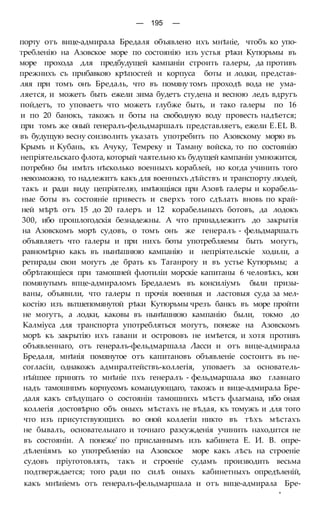 — 195 —
порту отъ вице-адмирала Бредаля объявлено ихъ мнѣніе, чтобъ ко упо-
требленію на Азовское море по состоянію изъ устья рѣки Кутюрьмы въ
море прохода для предбудущей кампаніи строить галеры, да противъ
прежнихъ съ прибавкою крѣпостей и корпуса боты и лодки, представ-
ляя при томъ онъ Бредаль, что въ помяну томъ проходѣ вода не ума-
ляется, и можетъ быть ежели зима будетъ студена и весною ледъ вдругъ
пойдетъ, то уповаетъ что можетъ глубже быть, и тако галеры по 16
и по 20 банокъ, такожъ и боты на свободную воду провесть надѣется;
при томъ же оный генералъ-фельдмаршалъ представляетъ, ежели E.EL В.
въ будущую весну соизволить указать употребить по Азовскому морю въ
Крымъ и Кубань, къ Ачуку, Темреку и Таману войска, то по состоянію
непріятельскаго флота, который чаятельно къ будущей кампаніи умножится,
потребно бы имѣть нѣсколько военныхъ кораблей, но когда учинить того
невозможно, то надлежитъ какъ для военныхъ дѣйствъ и транспорту людей,
такъ и ради виду цепріятелю, имѣющіяся при Азовѣ галеры и корабель-
ные боты въ состояніе привесть и сверхъ того сдѣлать вновь по край-
ней мѣрѣ отъ 15 до 20 галеръ и 12 корабельныхъ ботовъ, да лодокъ
300, ибо прошлогодскія безнадежны. А что принадлежитъ до закрытія
на Азовскомъ морѣ судовъ, о томъ онъ же генералъ - фельдмарша.тъ
объявляетъ что галеры и при нихъ боты употребляемы быть могутъ,
равномѣрно какъ въ нынѣшнюю кампанію и непріятельскіе ходили, а
ретирады свои могутъ де брать къ Таганрогу и въ устье Кутюрьмы; а
обрѣтающіеся при тамошней флотиліи морскіе капитаны 6 человѣкъ, кои
помянутымъ впце-адмираломъ Бредалемъ въ консиліумъ были призы-
ваны, объявили, что галеры п прочія военныя и ластовыя суда за мел-
костію изъ вьтшепомянутой рѣки Кутюрьмы чрезъ банкъ въ море пройти
не могутъ, а лодки, каковы въ нынѣшнюю кампанію были, токмо до
Калміуса для транспорта употребляться могутъ, понеже на Азовскомъ
морѣ къ закрытію ихъ гавани и острововъ не имѣется, и хотя противъ
объявленнаго, отъ генералъ-фельдмаршала Ласси и отъ вице-адмирала
Бредаля, мнѣнія помянутое отъ капитановъ объявленіе состоитъ въ не-
согласіи, однакожъ адмиралтействъ-коллегія, уповаетъ за основатель-
нѣйшее принять то мнѣніе пхъ генералъ - фельдмаршала яко главнаго
надъ тамошнпмъ корпусомъ командующаго, такожъ и вице-адмирала Бре-
даля какъ свѣдущаго о состояніи тамошнихъ мѣстъ флагмана, ибо оная
коллегія достовѣрно объ оныхъ мѣстахъ не вѣдая, къ томужъ и для того
что изъ присутствующихъ во оной коллегіи никто въ тѣхъ мѣстахъ
не бывалъ, основательнаго и точнаго разсужденія учинить находится не
въ состояніи. А понеже' по присланнымъ изъ кабинета Е. И. В. опре-
дѣленіямъ ко употребленію на Азовское море какъ лѣсъ на строеніе
судовъ пріуготовлять, такъ и строеніе судамъ производить весьма
подтверждается; того ради по силѣ оныхъ кабинетныхъ опредѣленій,
какъ мнѣніемъ отъ генералъ-фельдмаршала и отъ вице-адмирала Бре-
*
 